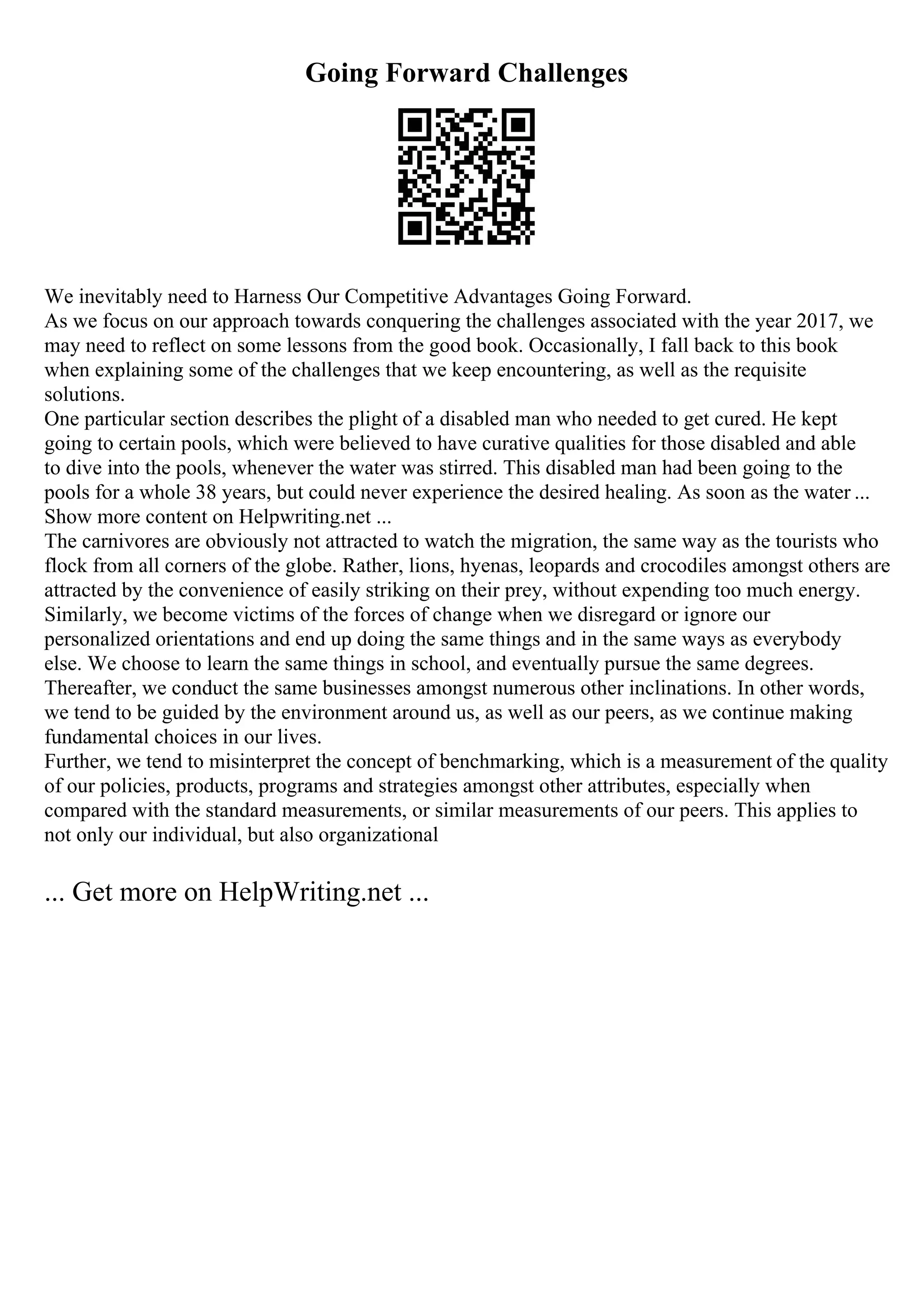 Going Forward Challenges
We inevitably need to Harness Our Competitive Advantages Going Forward.
As we focus on our approach towards conquering the challenges associated with the year 2017, we
may need to reflect on some lessons from the good book. Occasionally, I fall back to this book
when explaining some of the challenges that we keep encountering, as well as the requisite
solutions.
One particular section describes the plight of a disabled man who needed to get cured. He kept
going to certain pools, which were believed to have curative qualities for those disabled and able
to dive into the pools, whenever the water was stirred. This disabled man had been going to the
pools for a whole 38 years, but could never experience the desired healing. As soon as the water ...
Show more content on Helpwriting.net ...
The carnivores are obviously not attracted to watch the migration, the same way as the tourists who
flock from all corners of the globe. Rather, lions, hyenas, leopards and crocodiles amongst others are
attracted by the convenience of easily striking on their prey, without expending too much energy.
Similarly, we become victims of the forces of change when we disregard or ignore our
personalized orientations and end up doing the same things and in the same ways as everybody
else. We choose to learn the same things in school, and eventually pursue the same degrees.
Thereafter, we conduct the same businesses amongst numerous other inclinations. In other words,
we tend to be guided by the environment around us, as well as our peers, as we continue making
fundamental choices in our lives.
Further, we tend to misinterpret the concept of benchmarking, which is a measurement of the quality
of our policies, products, programs and strategies amongst other attributes, especially when
compared with the standard measurements, or similar measurements of our peers. This applies to
not only our individual, but also organizational
... Get more on HelpWriting.net ...
 