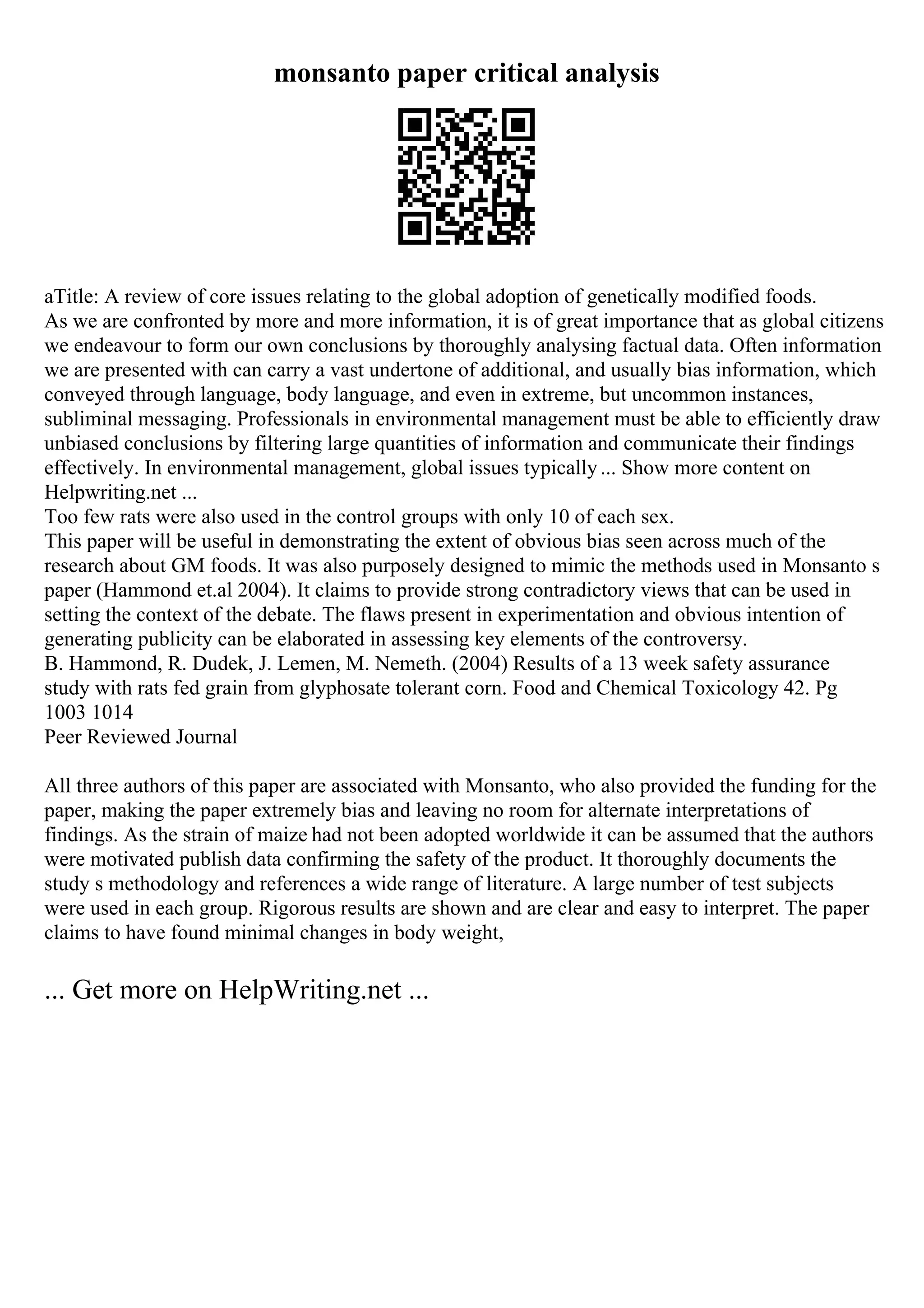 monsanto paper critical analysis
aTitle: A review of core issues relating to the global adoption of genetically modified foods.
As we are confronted by more and more information, it is of great importance that as global citizens
we endeavour to form our own conclusions by thoroughly analysing factual data. Often information
we are presented with can carry a vast undertone of additional, and usually bias information, which
conveyed through language, body language, and even in extreme, but uncommon instances,
subliminal messaging. Professionals in environmental management must be able to efficiently draw
unbiased conclusions by filtering large quantities of information and communicate their findings
effectively. In environmental management, global issues typically... Show more content on
Helpwriting.net ...
Too few rats were also used in the control groups with only 10 of each sex.
This paper will be useful in demonstrating the extent of obvious bias seen across much of the
research about GM foods. It was also purposely designed to mimic the methods used in Monsanto s
paper (Hammond et.al 2004). It claims to provide strong contradictory views that can be used in
setting the context of the debate. The flaws present in experimentation and obvious intention of
generating publicity can be elaborated in assessing key elements of the controversy.
B. Hammond, R. Dudek, J. Lemen, M. Nemeth. (2004) Results of a 13 week safety assurance
study with rats fed grain from glyphosate tolerant corn. Food and Chemical Toxicology 42. Pg
1003 1014
Peer Reviewed Journal
All three authors of this paper are associated with Monsanto, who also provided the funding for the
paper, making the paper extremely bias and leaving no room for alternate interpretations of
findings. As the strain of maize had not been adopted worldwide it can be assumed that the authors
were motivated publish data confirming the safety of the product. It thoroughly documents the
study s methodology and references a wide range of literature. A large number of test subjects
were used in each group. Rigorous results are shown and are clear and easy to interpret. The paper
claims to have found minimal changes in body weight,
... Get more on HelpWriting.net ...
 