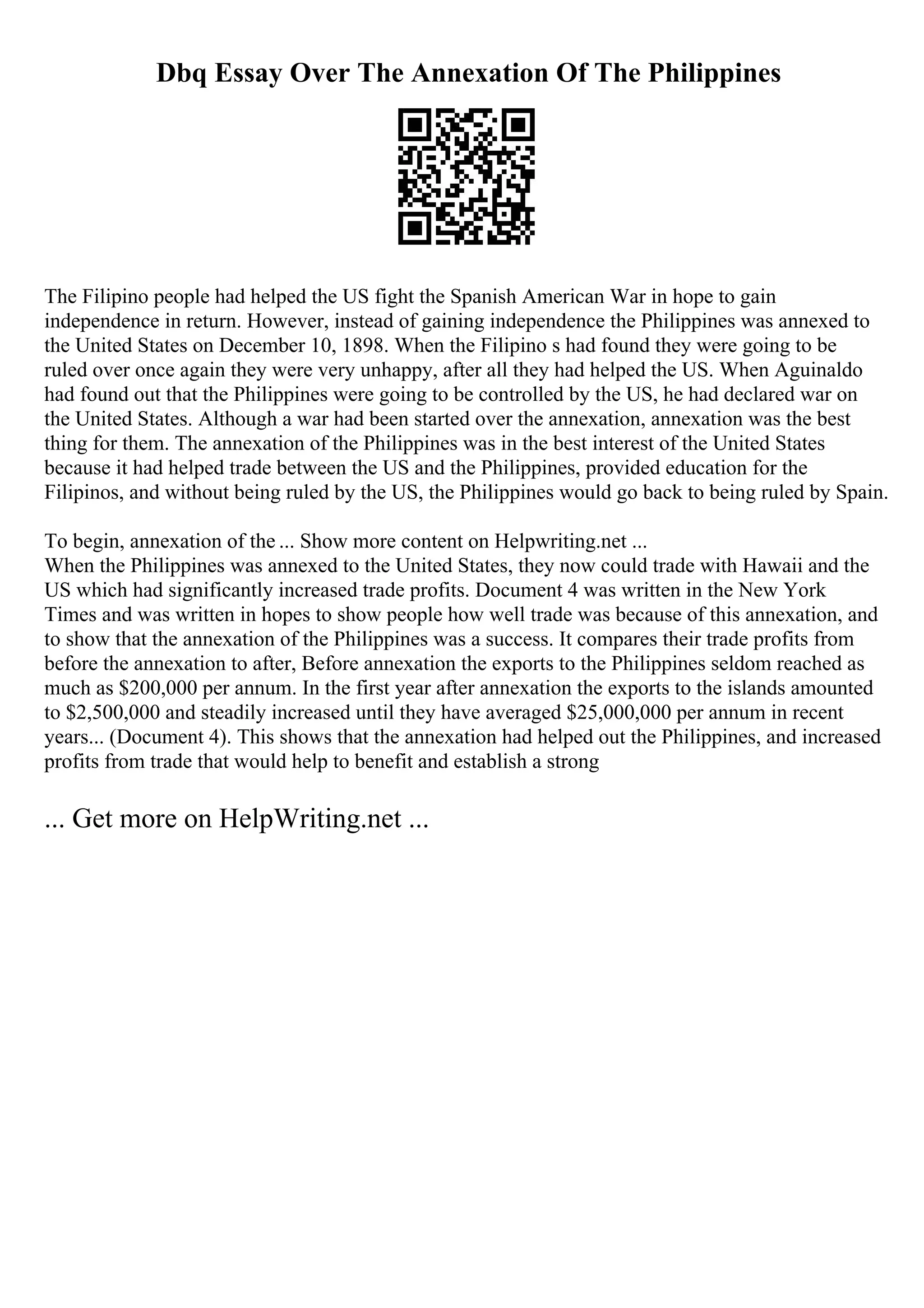 Dbq Essay Over The Annexation Of The Philippines
The Filipino people had helped the US fight the Spanish American War in hope to gain
independence in return. However, instead of gaining independence the Philippines was annexed to
the United States on December 10, 1898. When the Filipino s had found they were going to be
ruled over once again they were very unhappy, after all they had helped the US. When Aguinaldo
had found out that the Philippines were going to be controlled by the US, he had declared war on
the United States. Although a war had been started over the annexation, annexation was the best
thing for them. The annexation of the Philippines was in the best interest of the United States
because it had helped trade between the US and the Philippines, provided education for the
Filipinos, and without being ruled by the US, the Philippines would go back to being ruled by Spain.
To begin, annexation of the ... Show more content on Helpwriting.net ...
When the Philippines was annexed to the United States, they now could trade with Hawaii and the
US which had significantly increased trade profits. Document 4 was written in the New York
Times and was written in hopes to show people how well trade was because of this annexation, and
to show that the annexation of the Philippines was a success. It compares their trade profits from
before the annexation to after, Before annexation the exports to the Philippines seldom reached as
much as $200,000 per annum. In the first year after annexation the exports to the islands amounted
to $2,500,000 and steadily increased until they have averaged $25,000,000 per annum in recent
years... (Document 4). This shows that the annexation had helped out the Philippines, and increased
profits from trade that would help to benefit and establish a strong
... Get more on HelpWriting.net ...
 