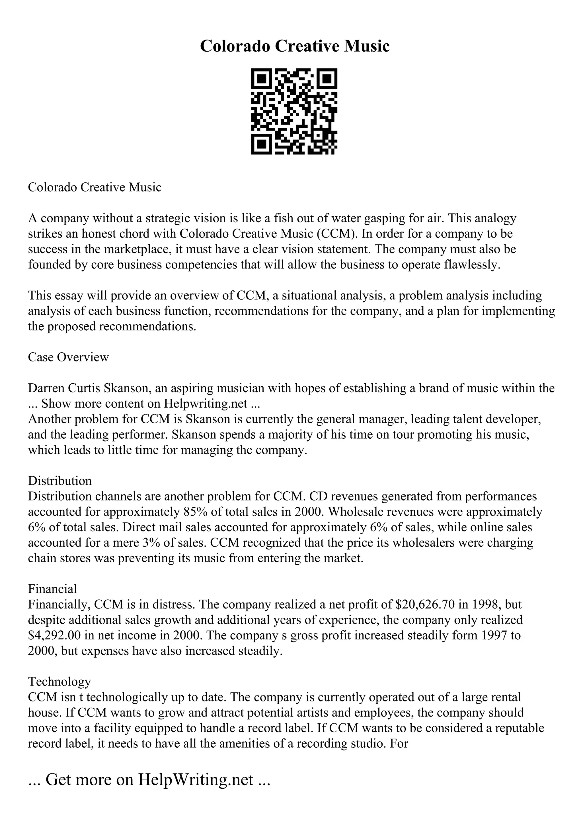 Colorado Creative Music
Colorado Creative Music
A company without a strategic vision is like a fish out of water gasping for air. This analogy
strikes an honest chord with Colorado Creative Music (CCM). In order for a company to be
success in the marketplace, it must have a clear vision statement. The company must also be
founded by core business competencies that will allow the business to operate flawlessly.
This essay will provide an overview of CCM, a situational analysis, a problem analysis including
analysis of each business function, recommendations for the company, and a plan for implementing
the proposed recommendations.
Case Overview
Darren Curtis Skanson, an aspiring musician with hopes of establishing a brand of music within the
... Show more content on Helpwriting.net ...
Another problem for CCM is Skanson is currently the general manager, leading talent developer,
and the leading performer. Skanson spends a majority of his time on tour promoting his music,
which leads to little time for managing the company.
Distribution
Distribution channels are another problem for CCM. CD revenues generated from performances
accounted for approximately 85% of total sales in 2000. Wholesale revenues were approximately
6% of total sales. Direct mail sales accounted for approximately 6% of sales, while online sales
accounted for a mere 3% of sales. CCM recognized that the price its wholesalers were charging
chain stores was preventing its music from entering the market.
Financial
Financially, CCM is in distress. The company realized a net profit of $20,626.70 in 1998, but
despite additional sales growth and additional years of experience, the company only realized
$4,292.00 in net income in 2000. The company s gross profit increased steadily form 1997 to
2000, but expenses have also increased steadily.
Technology
CCM isn t technologically up to date. The company is currently operated out of a large rental
house. If CCM wants to grow and attract potential artists and employees, the company should
move into a facility equipped to handle a record label. If CCM wants to be considered a reputable
record label, it needs to have all the amenities of a recording studio. For
... Get more on HelpWriting.net ...
 