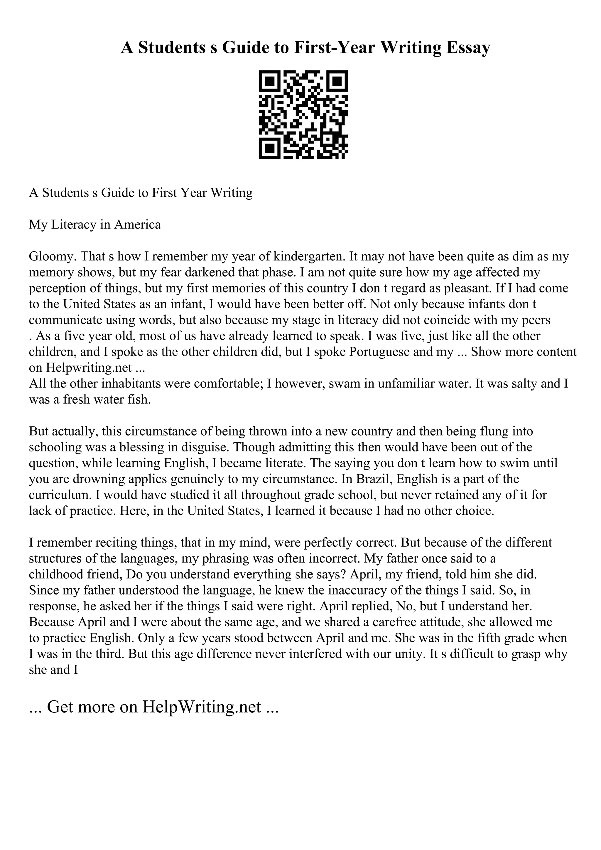 A Students s Guide to First-Year Writing Essay
A Students s Guide to First Year Writing
My Literacy in America
Gloomy. That s how I remember my year of kindergarten. It may not have been quite as dim as my
memory shows, but my fear darkened that phase. I am not quite sure how my age affected my
perception of things, but my first memories of this country I don t regard as pleasant. If I had come
to the United States as an infant, I would have been better off. Not only because infants don t
communicate using words, but also because my stage in literacy did not coincide with my peers
. As a five year old, most of us have already learned to speak. I was five, just like all the other
children, and I spoke as the other children did, but I spoke Portuguese and my ... Show more content
on Helpwriting.net ...
All the other inhabitants were comfortable; I however, swam in unfamiliar water. It was salty and I
was a fresh water fish.
But actually, this circumstance of being thrown into a new country and then being flung into
schooling was a blessing in disguise. Though admitting this then would have been out of the
question, while learning English, I became literate. The saying you don t learn how to swim until
you are drowning applies genuinely to my circumstance. In Brazil, English is a part of the
curriculum. I would have studied it all throughout grade school, but never retained any of it for
lack of practice. Here, in the United States, I learned it because I had no other choice.
I remember reciting things, that in my mind, were perfectly correct. But because of the different
structures of the languages, my phrasing was often incorrect. My father once said to a
childhood friend, Do you understand everything she says? April, my friend, told him she did.
Since my father understood the language, he knew the inaccuracy of the things I said. So, in
response, he asked her if the things I said were right. April replied, No, but I understand her.
Because April and I were about the same age, and we shared a carefree attitude, she allowed me
to practice English. Only a few years stood between April and me. She was in the fifth grade when
I was in the third. But this age difference never interfered with our unity. It s difficult to grasp why
she and I
... Get more on HelpWriting.net ...
 