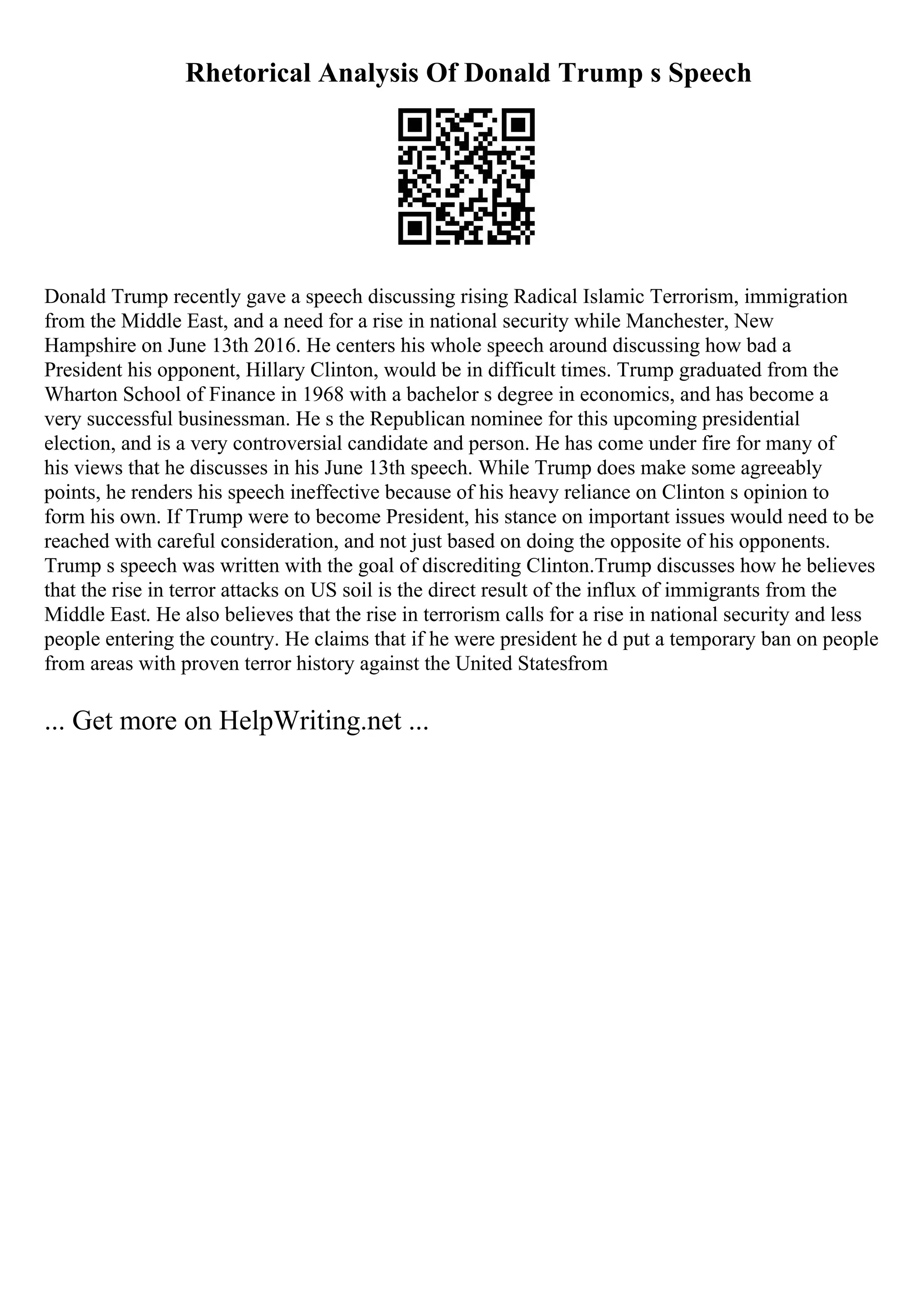 Rhetorical Analysis Of Donald Trump s Speech
Donald Trump recently gave a speech discussing rising Radical Islamic Terrorism, immigration
from the Middle East, and a need for a rise in national security while Manchester, New
Hampshire on June 13th 2016. He centers his whole speech around discussing how bad a
President his opponent, Hillary Clinton, would be in difficult times. Trump graduated from the
Wharton School of Finance in 1968 with a bachelor s degree in economics, and has become a
very successful businessman. He s the Republican nominee for this upcoming presidential
election, and is a very controversial candidate and person. He has come under fire for many of
his views that he discusses in his June 13th speech. While Trump does make some agreeably
points, he renders his speech ineffective because of his heavy reliance on Clinton s opinion to
form his own. If Trump were to become President, his stance on important issues would need to be
reached with careful consideration, and not just based on doing the opposite of his opponents.
Trump s speech was written with the goal of discrediting Clinton.Trump discusses how he believes
that the rise in terror attacks on US soil is the direct result of the influx of immigrants from the
Middle East. He also believes that the rise in terrorism calls for a rise in national security and less
people entering the country. He claims that if he were president he d put a temporary ban on people
from areas with proven terror history against the United Statesfrom
... Get more on HelpWriting.net ...
 
