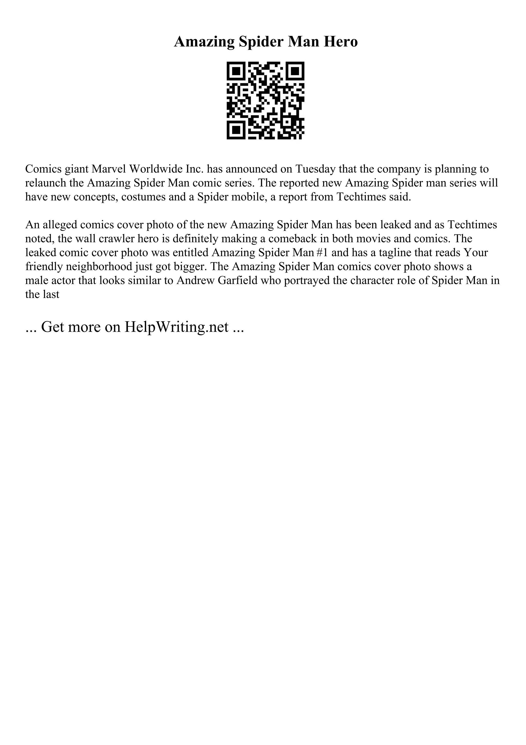 Amazing Spider Man Hero
Comics giant Marvel Worldwide Inc. has announced on Tuesday that the company is planning to
relaunch the Amazing Spider Man comic series. The reported new Amazing Spider man series will
have new concepts, costumes and a Spider mobile, a report from Techtimes said.
An alleged comics cover photo of the new Amazing Spider Man has been leaked and as Techtimes
noted, the wall crawler hero is definitely making a comeback in both movies and comics. The
leaked comic cover photo was entitled Amazing Spider Man #1 and has a tagline that reads Your
friendly neighborhood just got bigger. The Amazing Spider Man comics cover photo shows a
male actor that looks similar to Andrew Garfield who portrayed the character role of Spider Man in
the last
... Get more on HelpWriting.net ...
 