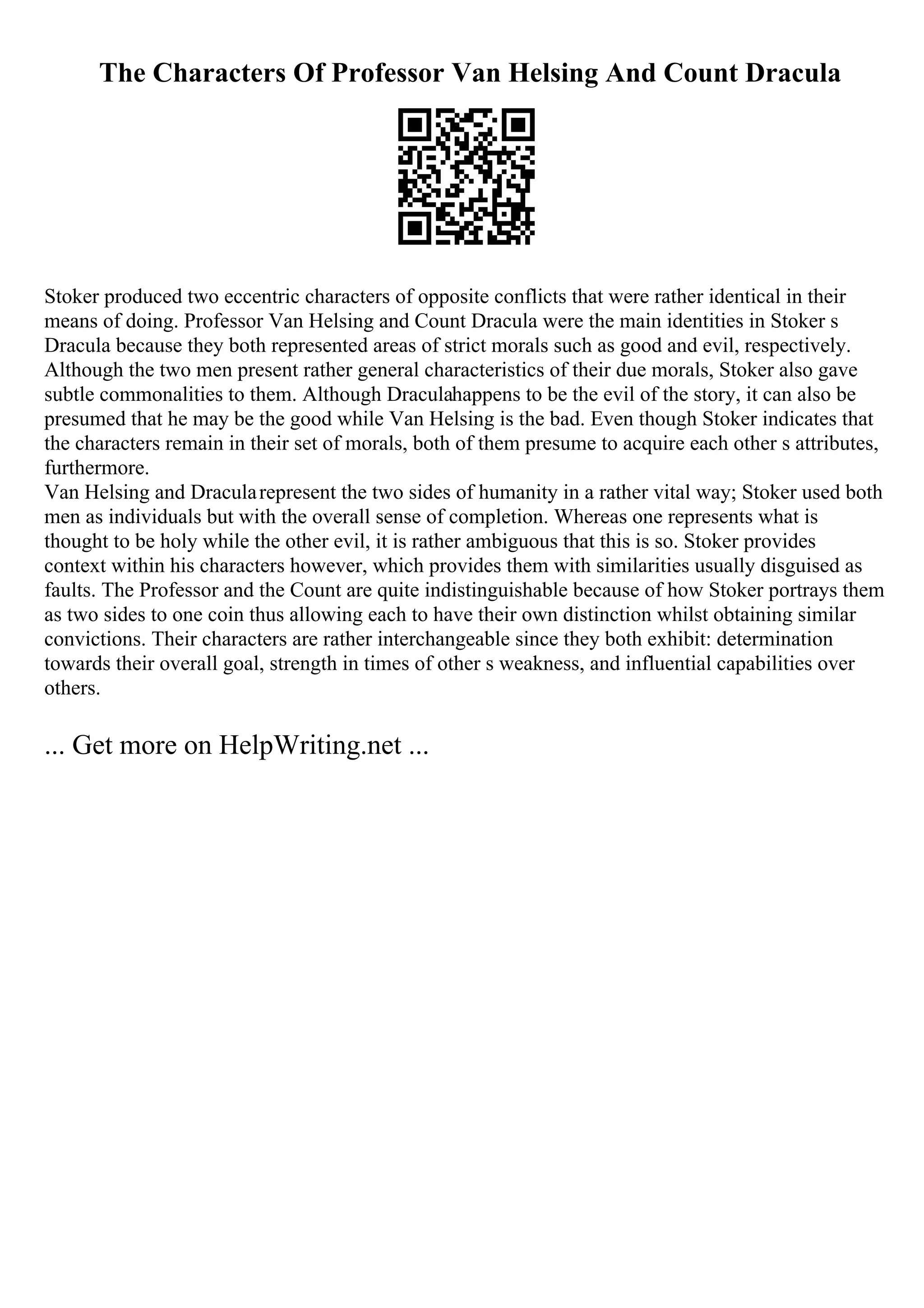 The Characters Of Professor Van Helsing And Count Dracula
Stoker produced two eccentric characters of opposite conflicts that were rather identical in their
means of doing. Professor Van Helsing and Count Dracula were the main identities in Stoker s
Dracula because they both represented areas of strict morals such as good and evil, respectively.
Although the two men present rather general characteristics of their due morals, Stoker also gave
subtle commonalities to them. Although Draculahappens to be the evil of the story, it can also be
presumed that he may be the good while Van Helsing is the bad. Even though Stoker indicates that
the characters remain in their set of morals, both of them presume to acquire each other s attributes,
furthermore.
Van Helsing and Dracularepresent the two sides of humanity in a rather vital way; Stoker used both
men as individuals but with the overall sense of completion. Whereas one represents what is
thought to be holy while the other evil, it is rather ambiguous that this is so. Stoker provides
context within his characters however, which provides them with similarities usually disguised as
faults. The Professor and the Count are quite indistinguishable because of how Stoker portrays them
as two sides to one coin thus allowing each to have their own distinction whilst obtaining similar
convictions. Their characters are rather interchangeable since they both exhibit: determination
towards their overall goal, strength in times of other s weakness, and influential capabilities over
others.
... Get more on HelpWriting.net ...
 