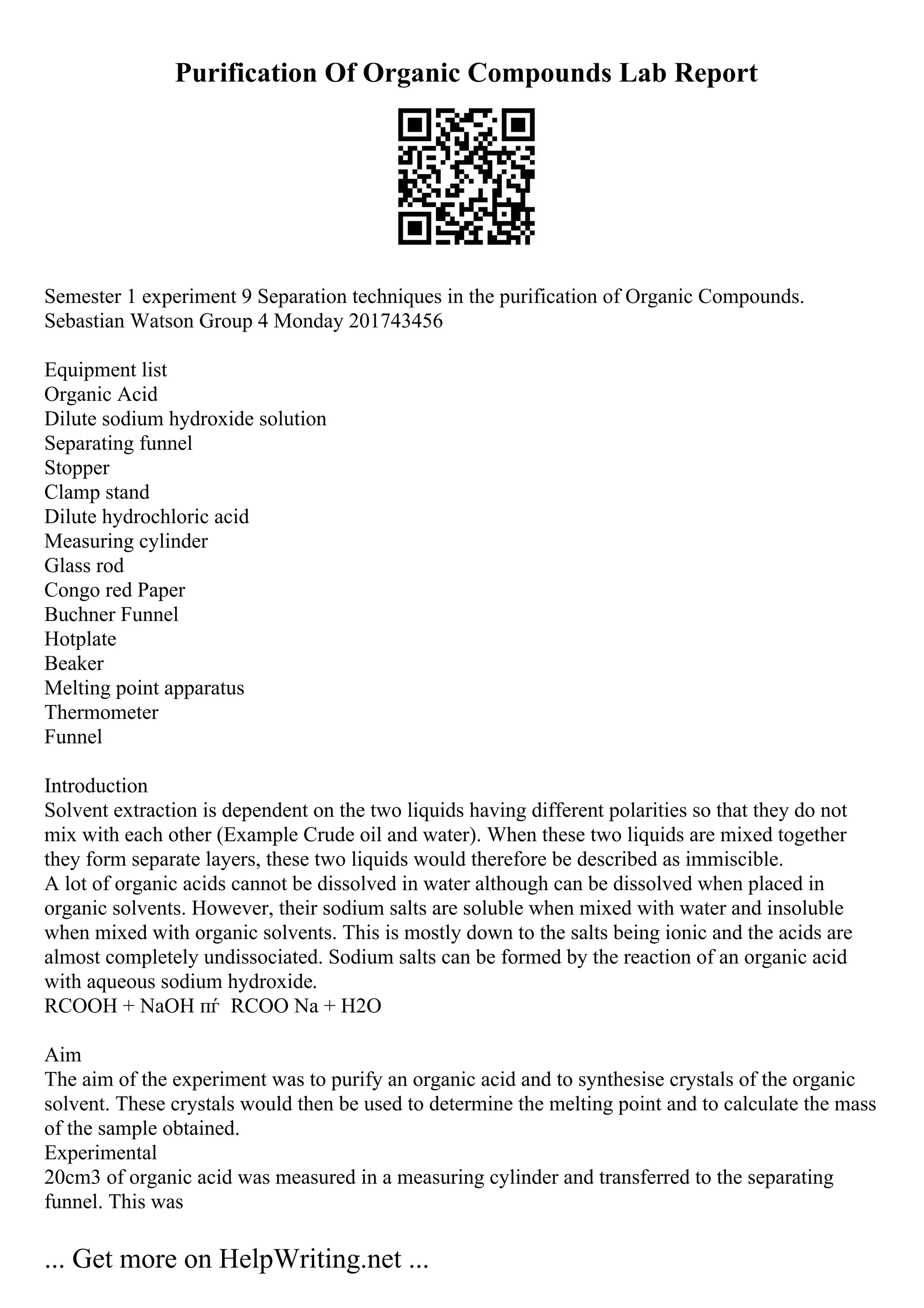 Purification Of Organic Compounds Lab Report
Semester 1 experiment 9 Separation techniques in the purification of Organic Compounds.
Sebastian Watson Group 4 Monday 201743456
Equipment list
Organic Acid
Dilute sodium hydroxide solution
Separating funnel
Stopper
Clamp stand
Dilute hydrochloric acid
Measuring cylinder
Glass rod
Congo red Paper
Buchner Funnel
Hotplate
Beaker
Melting point apparatus
Thermometer
Funnel
Introduction
Solvent extraction is dependent on the two liquids having different polarities so that they do not
mix with each other (Example Crude oil and water). When these two liquids are mixed together
they form separate layers, these two liquids would therefore be described as immiscible.
A lot of organic acids cannot be dissolved in water although can be dissolved when placed in
organic solvents. However, their sodium salts are soluble when mixed with water and insoluble
when mixed with organic solvents. This is mostly down to the salts being ionic and the acids are
almost completely undissociated. Sodium salts can be formed by the reaction of an organic acid
with aqueous sodium hydroxide.
RCOOH + NaOH пѓ RCOO Na + H2O
Aim
The aim of the experiment was to purify an organic acid and to synthesise crystals of the organic
solvent. These crystals would then be used to determine the melting point and to calculate the mass
of the sample obtained.
Experimental
20cm3 of organic acid was measured in a measuring cylinder and transferred to the separating
funnel. This was
... Get more on HelpWriting.net ...
 