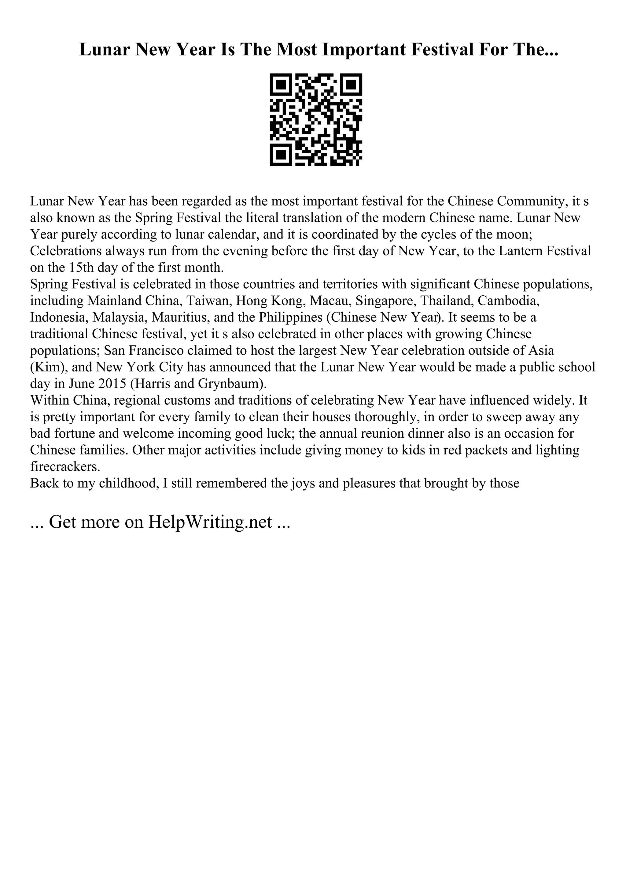 Lunar New Year Is The Most Important Festival For The...
Lunar New Year has been regarded as the most important festival for the Chinese Community, it s
also known as the Spring Festival the literal translation of the modern Chinese name. Lunar New
Year purely according to lunar calendar, and it is coordinated by the cycles of the moon;
Celebrations always run from the evening before the first day of New Year, to the Lantern Festival
on the 15th day of the first month.
Spring Festival is celebrated in those countries and territories with significant Chinese populations,
including Mainland China, Taiwan, Hong Kong, Macau, Singapore, Thailand, Cambodia,
Indonesia, Malaysia, Mauritius, and the Philippines (Chinese New Year). It seems to be a
traditional Chinese festival, yet it s also celebrated in other places with growing Chinese
populations; San Francisco claimed to host the largest New Year celebration outside of Asia
(Kim), and New York City has announced that the Lunar New Year would be made a public school
day in June 2015 (Harris and Grynbaum).
Within China, regional customs and traditions of celebrating New Year have influenced widely. It
is pretty important for every family to clean their houses thoroughly, in order to sweep away any
bad fortune and welcome incoming good luck; the annual reunion dinner also is an occasion for
Chinese families. Other major activities include giving money to kids in red packets and lighting
firecrackers.
Back to my childhood, I still remembered the joys and pleasures that brought by those
... Get more on HelpWriting.net ...
 