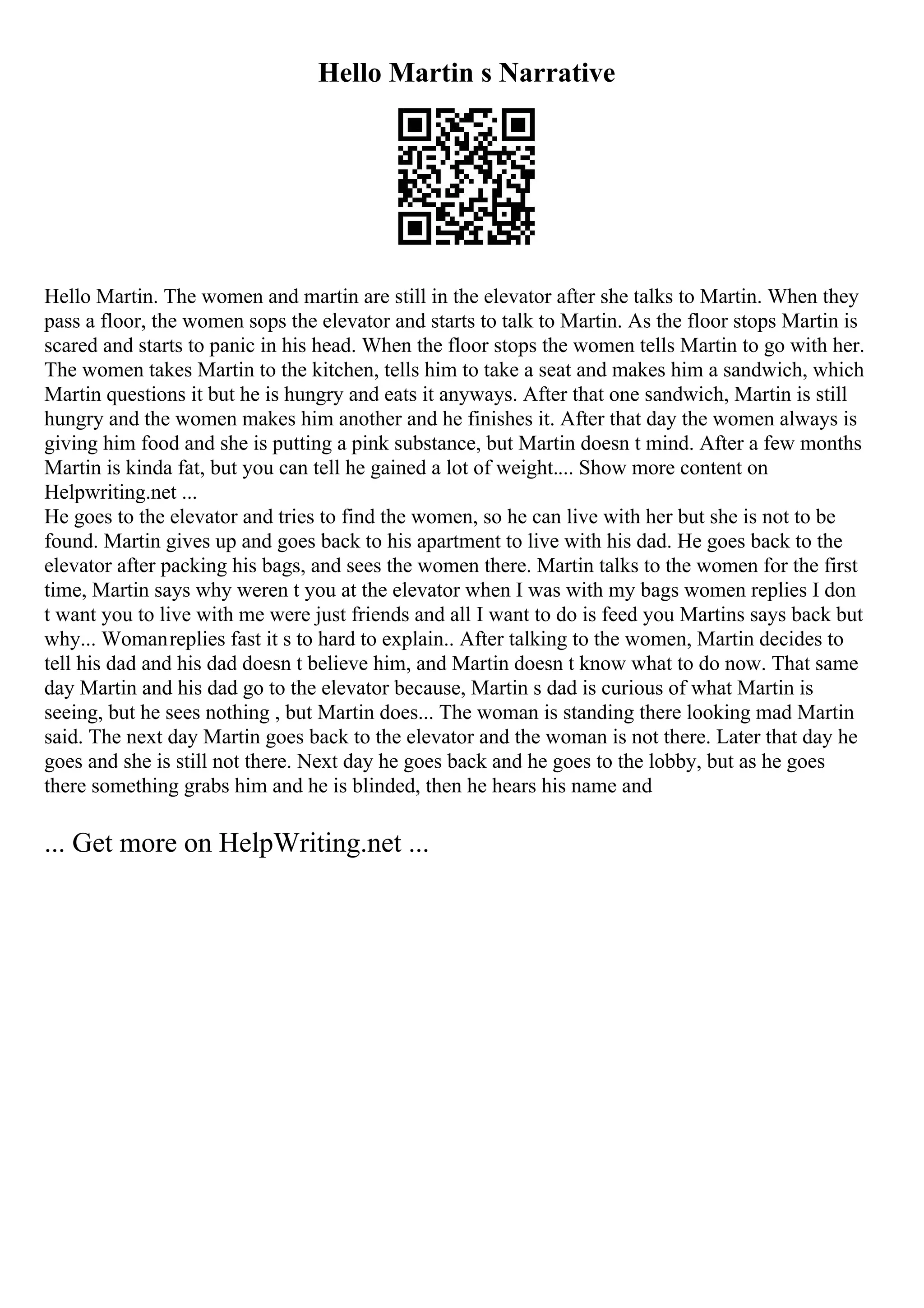 Hello Martin s Narrative
Hello Martin. The women and martin are still in the elevator after she talks to Martin. When they
pass a floor, the women sops the elevator and starts to talk to Martin. As the floor stops Martin is
scared and starts to panic in his head. When the floor stops the women tells Martin to go with her.
The women takes Martin to the kitchen, tells him to take a seat and makes him a sandwich, which
Martin questions it but he is hungry and eats it anyways. After that one sandwich, Martin is still
hungry and the women makes him another and he finishes it. After that day the women always is
giving him food and she is putting a pink substance, but Martin doesn t mind. After a few months
Martin is kinda fat, but you can tell he gained a lot of weight.... Show more content on
Helpwriting.net ...
He goes to the elevator and tries to find the women, so he can live with her but she is not to be
found. Martin gives up and goes back to his apartment to live with his dad. He goes back to the
elevator after packing his bags, and sees the women there. Martin talks to the women for the first
time, Martin says why weren t you at the elevator when I was with my bags women replies I don
t want you to live with me were just friends and all I want to do is feed you Martins says back but
why... Womanreplies fast it s to hard to explain.. After talking to the women, Martin decides to
tell his dad and his dad doesn t believe him, and Martin doesn t know what to do now. That same
day Martin and his dad go to the elevator because, Martin s dad is curious of what Martin is
seeing, but he sees nothing , but Martin does... The woman is standing there looking mad Martin
said. The next day Martin goes back to the elevator and the woman is not there. Later that day he
goes and she is still not there. Next day he goes back and he goes to the lobby, but as he goes
there something grabs him and he is blinded, then he hears his name and
... Get more on HelpWriting.net ...
 