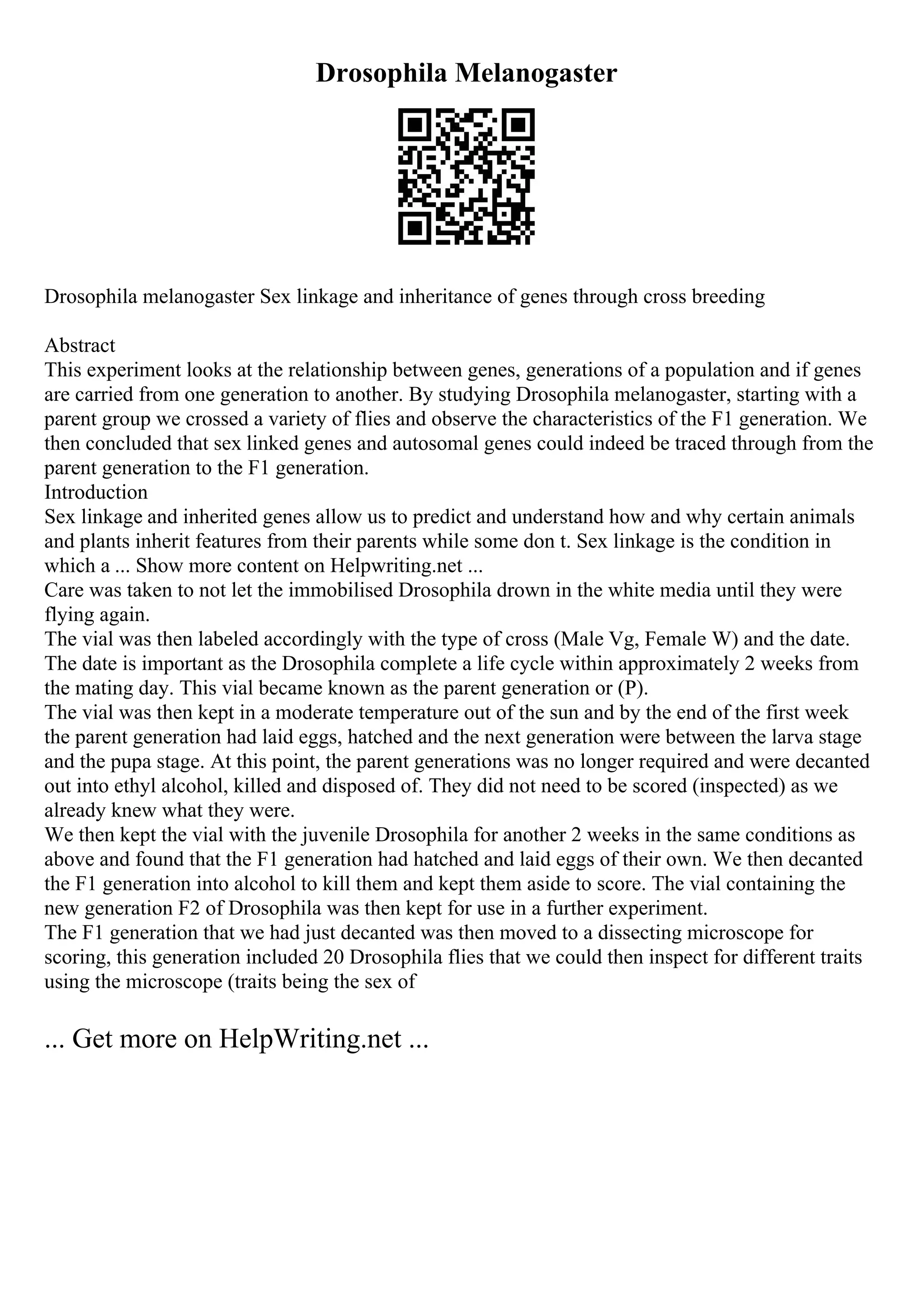Drosophila Melanogaster
Drosophila melanogaster Sex linkage and inheritance of genes through cross breeding
Abstract
This experiment looks at the relationship between genes, generations of a population and if genes
are carried from one generation to another. By studying Drosophila melanogaster, starting with a
parent group we crossed a variety of flies and observe the characteristics of the F1 generation. We
then concluded that sex linked genes and autosomal genes could indeed be traced through from the
parent generation to the F1 generation.
Introduction
Sex linkage and inherited genes allow us to predict and understand how and why certain animals
and plants inherit features from their parents while some don t. Sex linkage is the condition in
which a ... Show more content on Helpwriting.net ...
Care was taken to not let the immobilised Drosophila drown in the white media until they were
flying again.
The vial was then labeled accordingly with the type of cross (Male Vg, Female W) and the date.
The date is important as the Drosophila complete a life cycle within approximately 2 weeks from
the mating day. This vial became known as the parent generation or (P).
The vial was then kept in a moderate temperature out of the sun and by the end of the first week
the parent generation had laid eggs, hatched and the next generation were between the larva stage
and the pupa stage. At this point, the parent generations was no longer required and were decanted
out into ethyl alcohol, killed and disposed of. They did not need to be scored (inspected) as we
already knew what they were.
We then kept the vial with the juvenile Drosophila for another 2 weeks in the same conditions as
above and found that the F1 generation had hatched and laid eggs of their own. We then decanted
the F1 generation into alcohol to kill them and kept them aside to score. The vial containing the
new generation F2 of Drosophila was then kept for use in a further experiment.
The F1 generation that we had just decanted was then moved to a dissecting microscope for
scoring, this generation included 20 Drosophila flies that we could then inspect for different traits
using the microscope (traits being the sex of
... Get more on HelpWriting.net ...
 