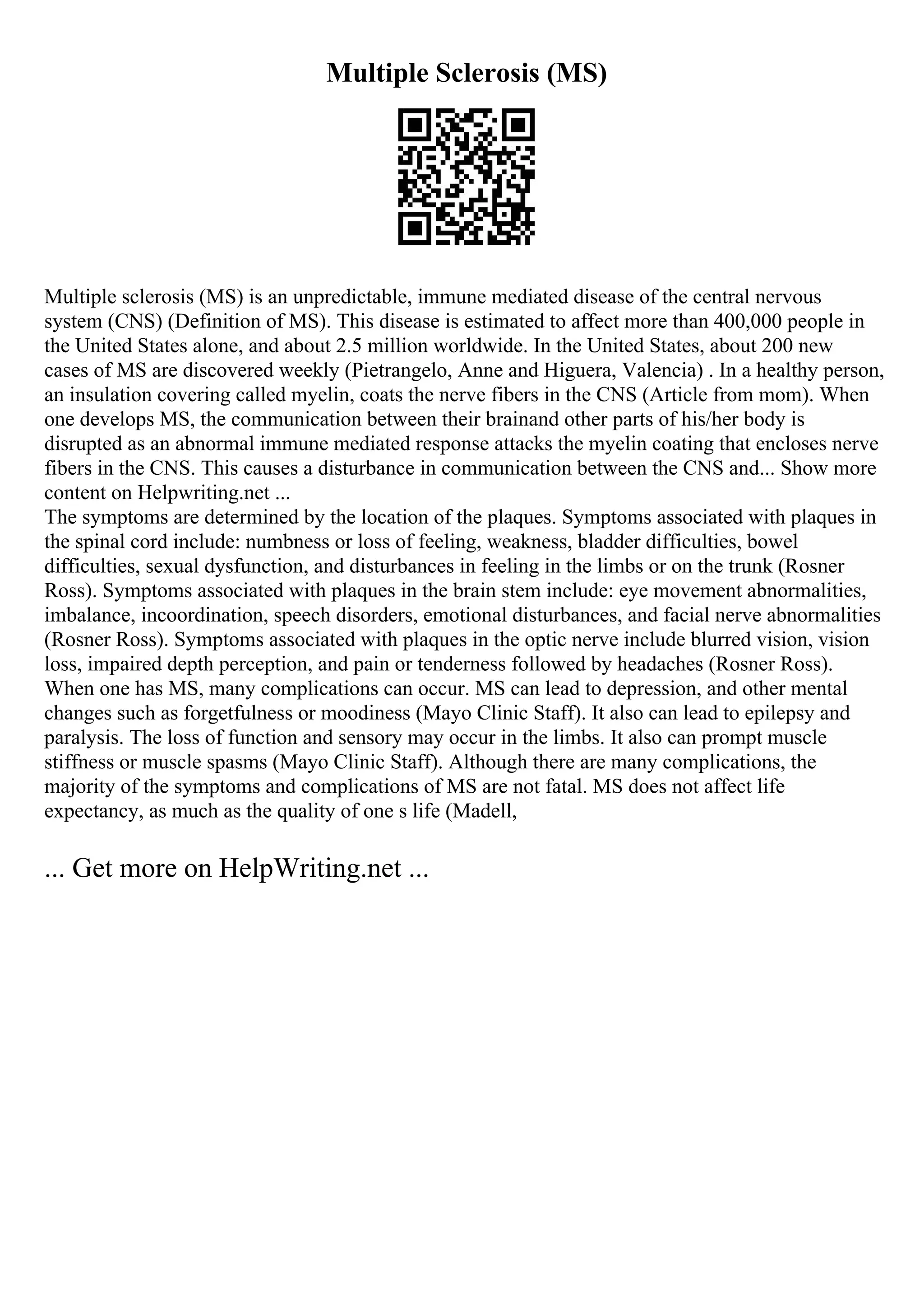 Multiple Sclerosis (MS)
Multiple sclerosis (MS) is an unpredictable, immune mediated disease of the central nervous
system (CNS) (Definition of MS). This disease is estimated to affect more than 400,000 people in
the United States alone, and about 2.5 million worldwide. In the United States, about 200 new
cases of MS are discovered weekly (Pietrangelo, Anne and Higuera, Valencia) . In a healthy person,
an insulation covering called myelin, coats the nerve fibers in the CNS (Article from mom). When
one develops MS, the communication between their brainand other parts of his/her body is
disrupted as an abnormal immune mediated response attacks the myelin coating that encloses nerve
fibers in the CNS. This causes a disturbance in communication between the CNS and... Show more
content on Helpwriting.net ...
The symptoms are determined by the location of the plaques. Symptoms associated with plaques in
the spinal cord include: numbness or loss of feeling, weakness, bladder difficulties, bowel
difficulties, sexual dysfunction, and disturbances in feeling in the limbs or on the trunk (Rosner
Ross). Symptoms associated with plaques in the brain stem include: eye movement abnormalities,
imbalance, incoordination, speech disorders, emotional disturbances, and facial nerve abnormalities
(Rosner Ross). Symptoms associated with plaques in the optic nerve include blurred vision, vision
loss, impaired depth perception, and pain or tenderness followed by headaches (Rosner Ross).
When one has MS, many complications can occur. MS can lead to depression, and other mental
changes such as forgetfulness or moodiness (Mayo Clinic Staff). It also can lead to epilepsy and
paralysis. The loss of function and sensory may occur in the limbs. It also can prompt muscle
stiffness or muscle spasms (Mayo Clinic Staff). Although there are many complications, the
majority of the symptoms and complications of MS are not fatal. MS does not affect life
expectancy, as much as the quality of one s life (Madell,
... Get more on HelpWriting.net ...
 