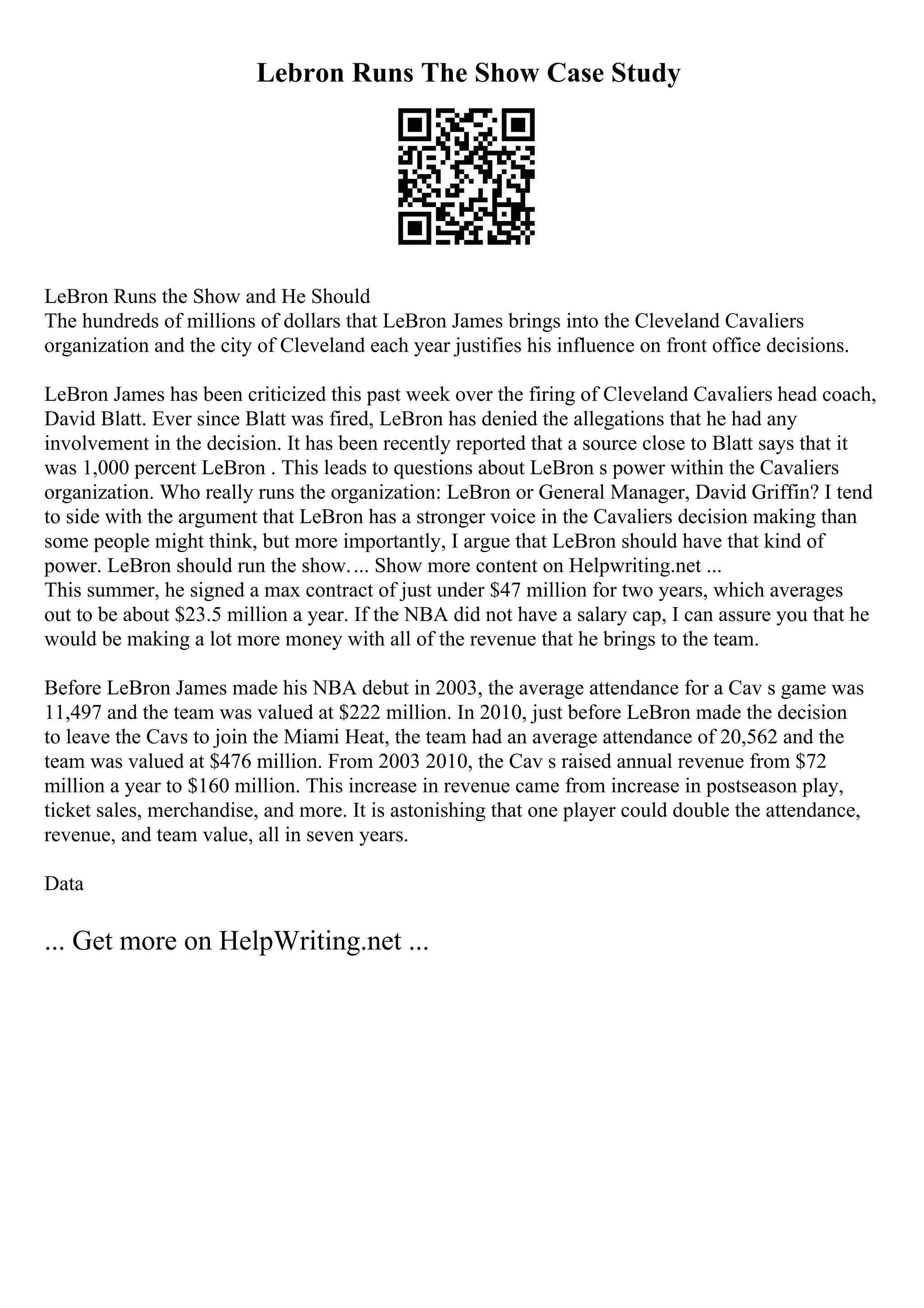 Lebron Runs The Show Case Study
LeBron Runs the Show and He Should
The hundreds of millions of dollars that LeBron James brings into the Cleveland Cavaliers
organization and the city of Cleveland each year justifies his influence on front office decisions.
LeBron James has been criticized this past week over the firing of Cleveland Cavaliers head coach,
David Blatt. Ever since Blatt was fired, LeBron has denied the allegations that he had any
involvement in the decision. It has been recently reported that a source close to Blatt says that it
was 1,000 percent LeBron . This leads to questions about LeBron s power within the Cavaliers
organization. Who really runs the organization: LeBron or General Manager, David Griffin? I tend
to side with the argument that LeBron has a stronger voice in the Cavaliers decision making than
some people might think, but more importantly, I argue that LeBron should have that kind of
power. LeBron should run the show.... Show more content on Helpwriting.net ...
This summer, he signed a max contract of just under $47 million for two years, which averages
out to be about $23.5 million a year. If the NBA did not have a salary cap, I can assure you that he
would be making a lot more money with all of the revenue that he brings to the team.
Before LeBron James made his NBA debut in 2003, the average attendance for a Cav s game was
11,497 and the team was valued at $222 million. In 2010, just before LeBron made the decision
to leave the Cavs to join the Miami Heat, the team had an average attendance of 20,562 and the
team was valued at $476 million. From 2003 2010, the Cav s raised annual revenue from $72
million a year to $160 million. This increase in revenue came from increase in postseason play,
ticket sales, merchandise, and more. It is astonishing that one player could double the attendance,
revenue, and team value, all in seven years.
Data
... Get more on HelpWriting.net ...
 