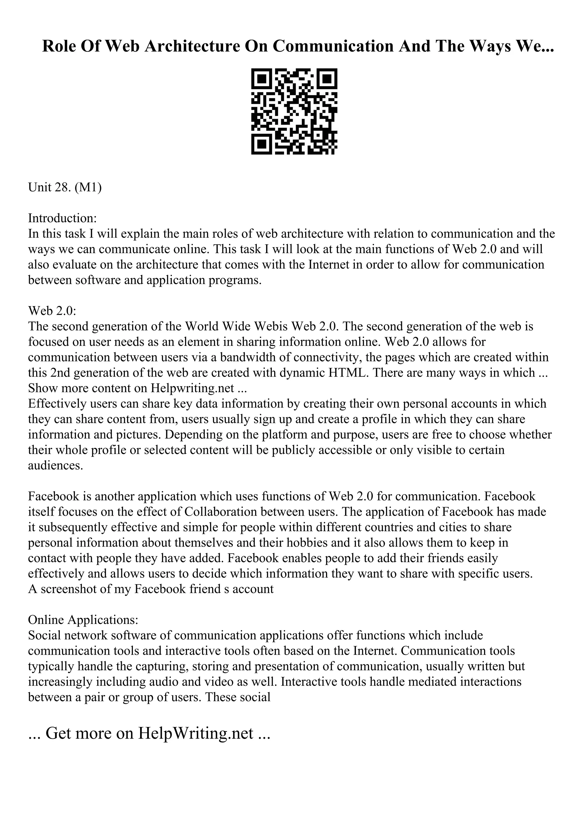 Role Of Web Architecture On Communication And The Ways We...
Unit 28. (M1)
Introduction:
In this task I will explain the main roles of web architecture with relation to communication and the
ways we can communicate online. This task I will look at the main functions of Web 2.0 and will
also evaluate on the architecture that comes with the Internet in order to allow for communication
between software and application programs.
Web 2.0:
The second generation of the World Wide Webis Web 2.0. The second generation of the web is
focused on user needs as an element in sharing information online. Web 2.0 allows for
communication between users via a bandwidth of connectivity, the pages which are created within
this 2nd generation of the web are created with dynamic HTML. There are many ways in which ...
Show more content on Helpwriting.net ...
Effectively users can share key data information by creating their own personal accounts in which
they can share content from, users usually sign up and create a profile in which they can share
information and pictures. Depending on the platform and purpose, users are free to choose whether
their whole profile or selected content will be publicly accessible or only visible to certain
audiences.
Facebook is another application which uses functions of Web 2.0 for communication. Facebook
itself focuses on the effect of Collaboration between users. The application of Facebook has made
it subsequently effective and simple for people within different countries and cities to share
personal information about themselves and their hobbies and it also allows them to keep in
contact with people they have added. Facebook enables people to add their friends easily
effectively and allows users to decide which information they want to share with specific users.
A screenshot of my Facebook friend s account
Online Applications:
Social network software of communication applications offer functions which include
communication tools and interactive tools often based on the Internet. Communication tools
typically handle the capturing, storing and presentation of communication, usually written but
increasingly including audio and video as well. Interactive tools handle mediated interactions
between a pair or group of users. These social
... Get more on HelpWriting.net ...
 