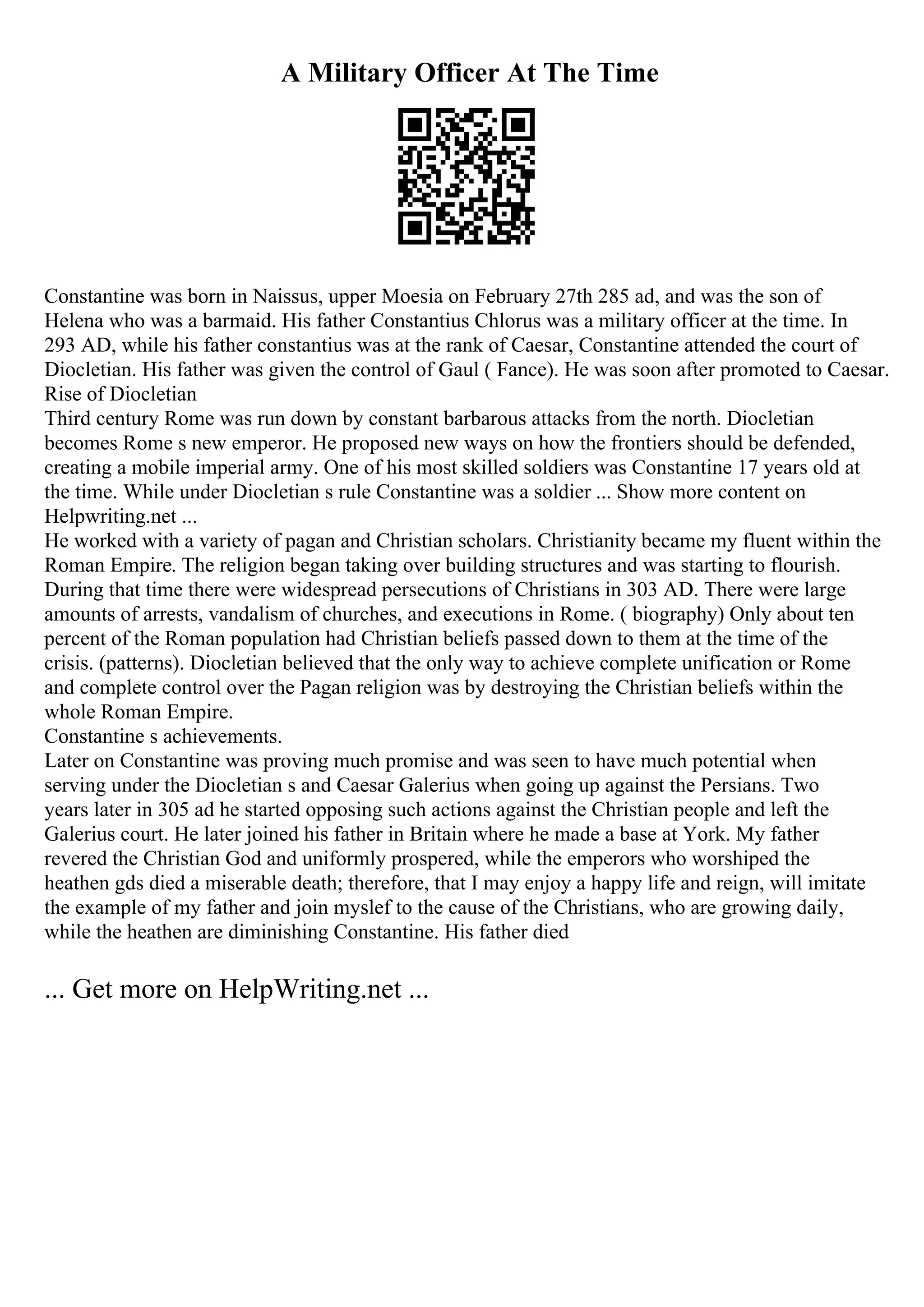 A Military Officer At The Time
Constantine was born in Naissus, upper Moesia on February 27th 285 ad, and was the son of
Helena who was a barmaid. His father Constantius Chlorus was a military officer at the time. In
293 AD, while his father constantius was at the rank of Caesar, Constantine attended the court of
Diocletian. His father was given the control of Gaul ( Fance). He was soon after promoted to Caesar.
Rise of Diocletian
Third century Rome was run down by constant barbarous attacks from the north. Diocletian
becomes Rome s new emperor. He proposed new ways on how the frontiers should be defended,
creating a mobile imperial army. One of his most skilled soldiers was Constantine 17 years old at
the time. While under Diocletian s rule Constantine was a soldier ... Show more content on
Helpwriting.net ...
He worked with a variety of pagan and Christian scholars. Christianity became my fluent within the
Roman Empire. The religion began taking over building structures and was starting to flourish.
During that time there were widespread persecutions of Christians in 303 AD. There were large
amounts of arrests, vandalism of churches, and executions in Rome. ( biography) Only about ten
percent of the Roman population had Christian beliefs passed down to them at the time of the
crisis. (patterns). Diocletian believed that the only way to achieve complete unification or Rome
and complete control over the Pagan religion was by destroying the Christian beliefs within the
whole Roman Empire.
Constantine s achievements.
Later on Constantine was proving much promise and was seen to have much potential when
serving under the Diocletian s and Caesar Galerius when going up against the Persians. Two
years later in 305 ad he started opposing such actions against the Christian people and left the
Galerius court. He later joined his father in Britain where he made a base at York. My father
revered the Christian God and uniformly prospered, while the emperors who worshiped the
heathen gds died a miserable death; therefore, that I may enjoy a happy life and reign, will imitate
the example of my father and join myslef to the cause of the Christians, who are growing daily,
while the heathen are diminishing Constantine. His father died
... Get more on HelpWriting.net ...
 