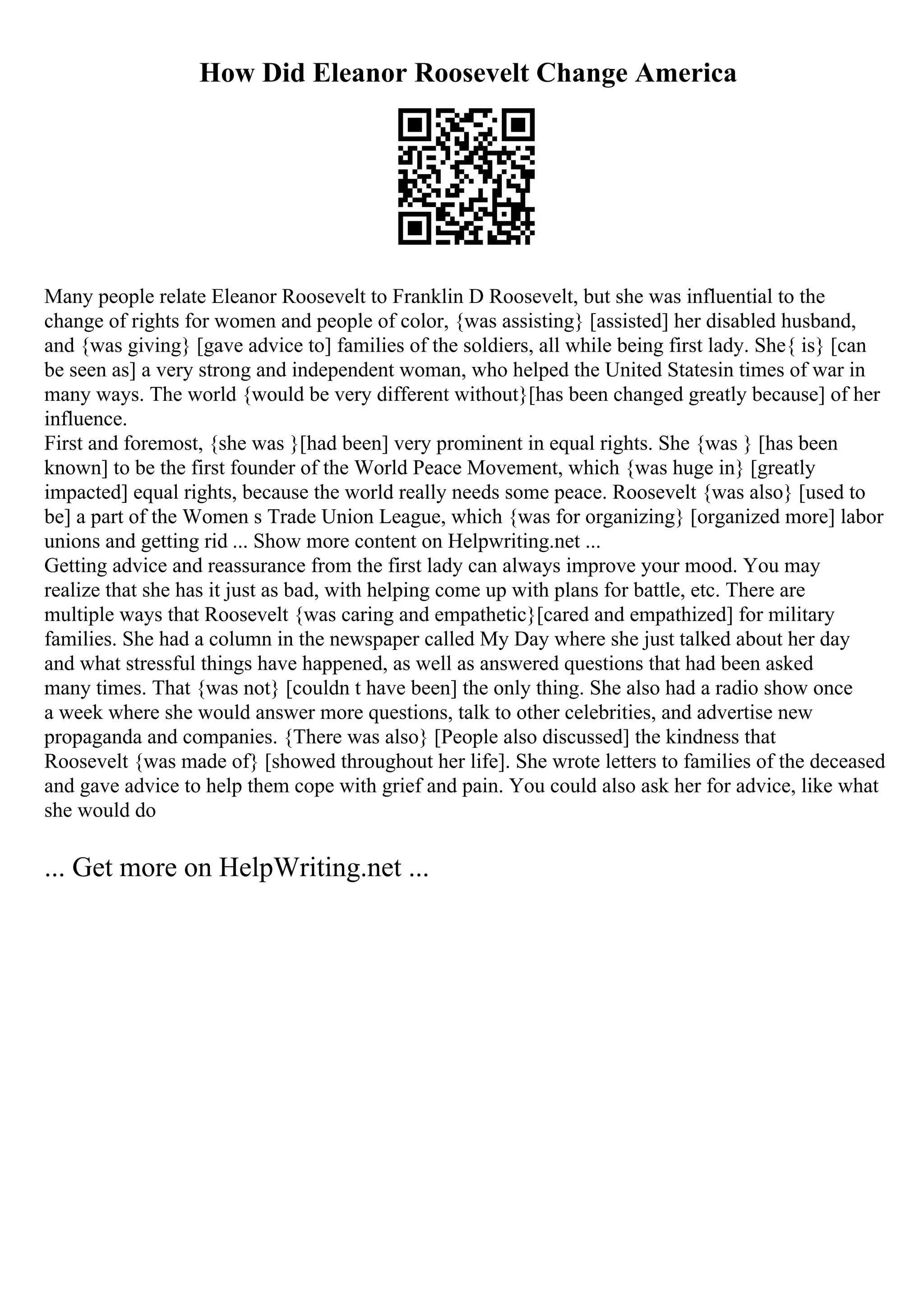 How Did Eleanor Roosevelt Change America
Many people relate Eleanor Roosevelt to Franklin D Roosevelt, but she was influential to the
change of rights for women and people of color, {was assisting} [assisted] her disabled husband,
and {was giving} [gave advice to] families of the soldiers, all while being first lady. She{ is} [can
be seen as] a very strong and independent woman, who helped the United Statesin times of war in
many ways. The world {would be very different without}[has been changed greatly because] of her
influence.
First and foremost, {she was }[had been] very prominent in equal rights. She {was } [has been
known] to be the first founder of the World Peace Movement, which {was huge in} [greatly
impacted] equal rights, because the world really needs some peace. Roosevelt {was also} [used to
be] a part of the Women s Trade Union League, which {was for organizing} [organized more] labor
unions and getting rid ... Show more content on Helpwriting.net ...
Getting advice and reassurance from the first lady can always improve your mood. You may
realize that she has it just as bad, with helping come up with plans for battle, etc. There are
multiple ways that Roosevelt {was caring and empathetic}[cared and empathized] for military
families. She had a column in the newspaper called My Day where she just talked about her day
and what stressful things have happened, as well as answered questions that had been asked
many times. That {was not} [couldn t have been] the only thing. She also had a radio show once
a week where she would answer more questions, talk to other celebrities, and advertise new
propaganda and companies. {There was also} [People also discussed] the kindness that
Roosevelt {was made of} [showed throughout her life]. She wrote letters to families of the deceased
and gave advice to help them cope with grief and pain. You could also ask her for advice, like what
she would do
... Get more on HelpWriting.net ...
 