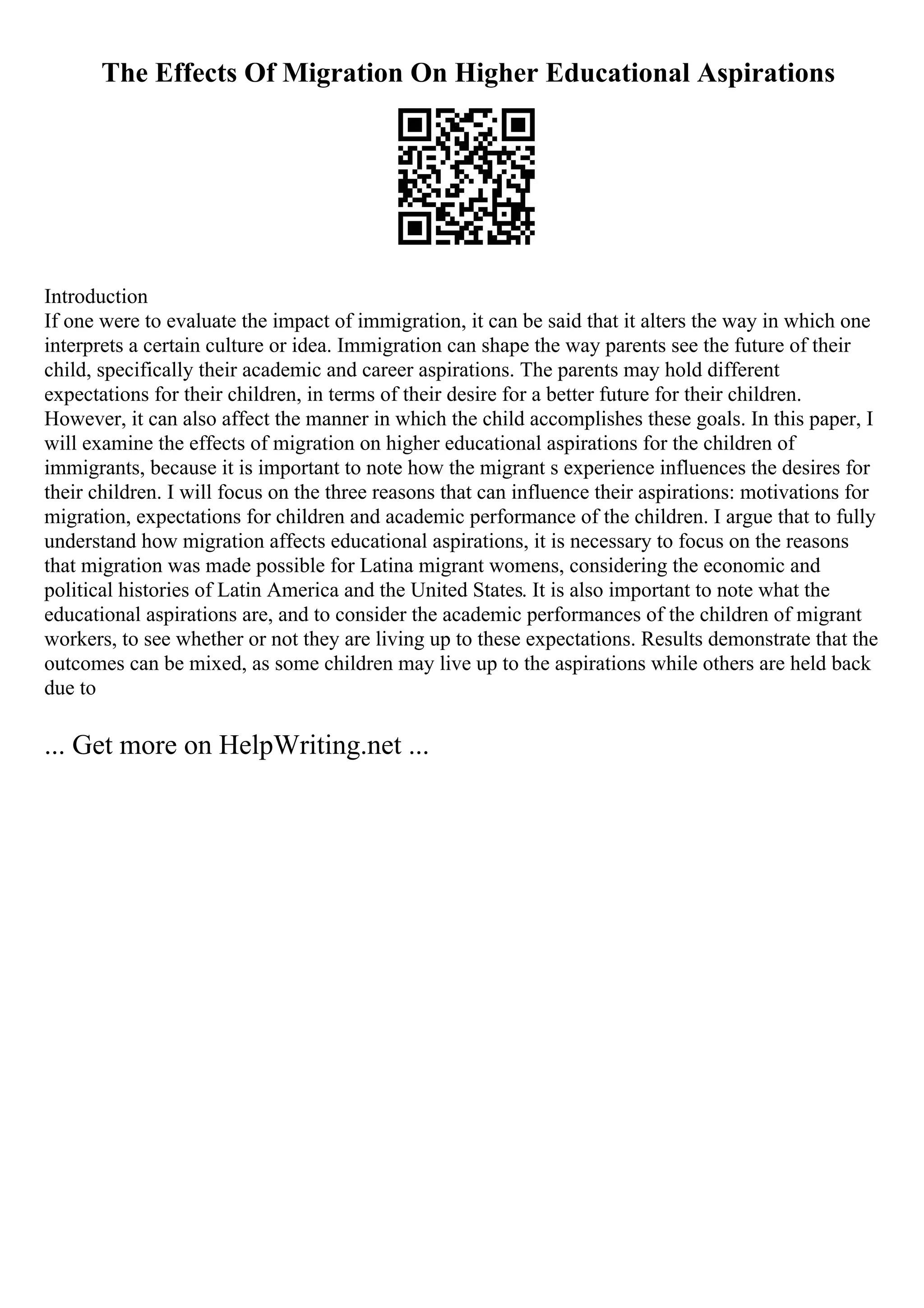 The Effects Of Migration On Higher Educational Aspirations
Introduction
If one were to evaluate the impact of immigration, it can be said that it alters the way in which one
interprets a certain culture or idea. Immigration can shape the way parents see the future of their
child, specifically their academic and career aspirations. The parents may hold different
expectations for their children, in terms of their desire for a better future for their children.
However, it can also affect the manner in which the child accomplishes these goals. In this paper, I
will examine the effects of migration on higher educational aspirations for the children of
immigrants, because it is important to note how the migrant s experience influences the desires for
their children. I will focus on the three reasons that can influence their aspirations: motivations for
migration, expectations for children and academic performance of the children. I argue that to fully
understand how migration affects educational aspirations, it is necessary to focus on the reasons
that migration was made possible for Latina migrant womens, considering the economic and
political histories of Latin America and the United States. It is also important to note what the
educational aspirations are, and to consider the academic performances of the children of migrant
workers, to see whether or not they are living up to these expectations. Results demonstrate that the
outcomes can be mixed, as some children may live up to the aspirations while others are held back
due to
... Get more on HelpWriting.net ...
 