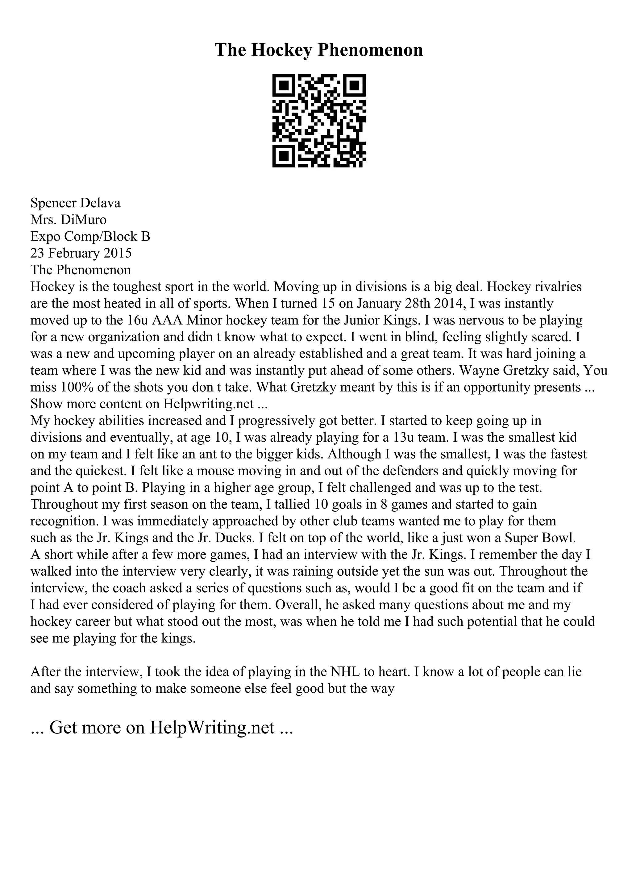 The Hockey Phenomenon
Spencer Delava
Mrs. DiMuro
Expo Comp/Block B
23 February 2015
The Phenomenon
Hockey is the toughest sport in the world. Moving up in divisions is a big deal. Hockey rivalries
are the most heated in all of sports. When I turned 15 on January 28th 2014, I was instantly
moved up to the 16u AAA Minor hockey team for the Junior Kings. I was nervous to be playing
for a new organization and didn t know what to expect. I went in blind, feeling slightly scared. I
was a new and upcoming player on an already established and a great team. It was hard joining a
team where I was the new kid and was instantly put ahead of some others. Wayne Gretzky said, You
miss 100% of the shots you don t take. What Gretzky meant by this is if an opportunity presents ...
Show more content on Helpwriting.net ...
My hockey abilities increased and I progressively got better. I started to keep going up in
divisions and eventually, at age 10, I was already playing for a 13u team. I was the smallest kid
on my team and I felt like an ant to the bigger kids. Although I was the smallest, I was the fastest
and the quickest. I felt like a mouse moving in and out of the defenders and quickly moving for
point A to point B. Playing in a higher age group, I felt challenged and was up to the test.
Throughout my first season on the team, I tallied 10 goals in 8 games and started to gain
recognition. I was immediately approached by other club teams wanted me to play for them
such as the Jr. Kings and the Jr. Ducks. I felt on top of the world, like a just won a Super Bowl.
A short while after a few more games, I had an interview with the Jr. Kings. I remember the day I
walked into the interview very clearly, it was raining outside yet the sun was out. Throughout the
interview, the coach asked a series of questions such as, would I be a good fit on the team and if
I had ever considered of playing for them. Overall, he asked many questions about me and my
hockey career but what stood out the most, was when he told me I had such potential that he could
see me playing for the kings.
After the interview, I took the idea of playing in the NHL to heart. I know a lot of people can lie
and say something to make someone else feel good but the way
... Get more on HelpWriting.net ...
 