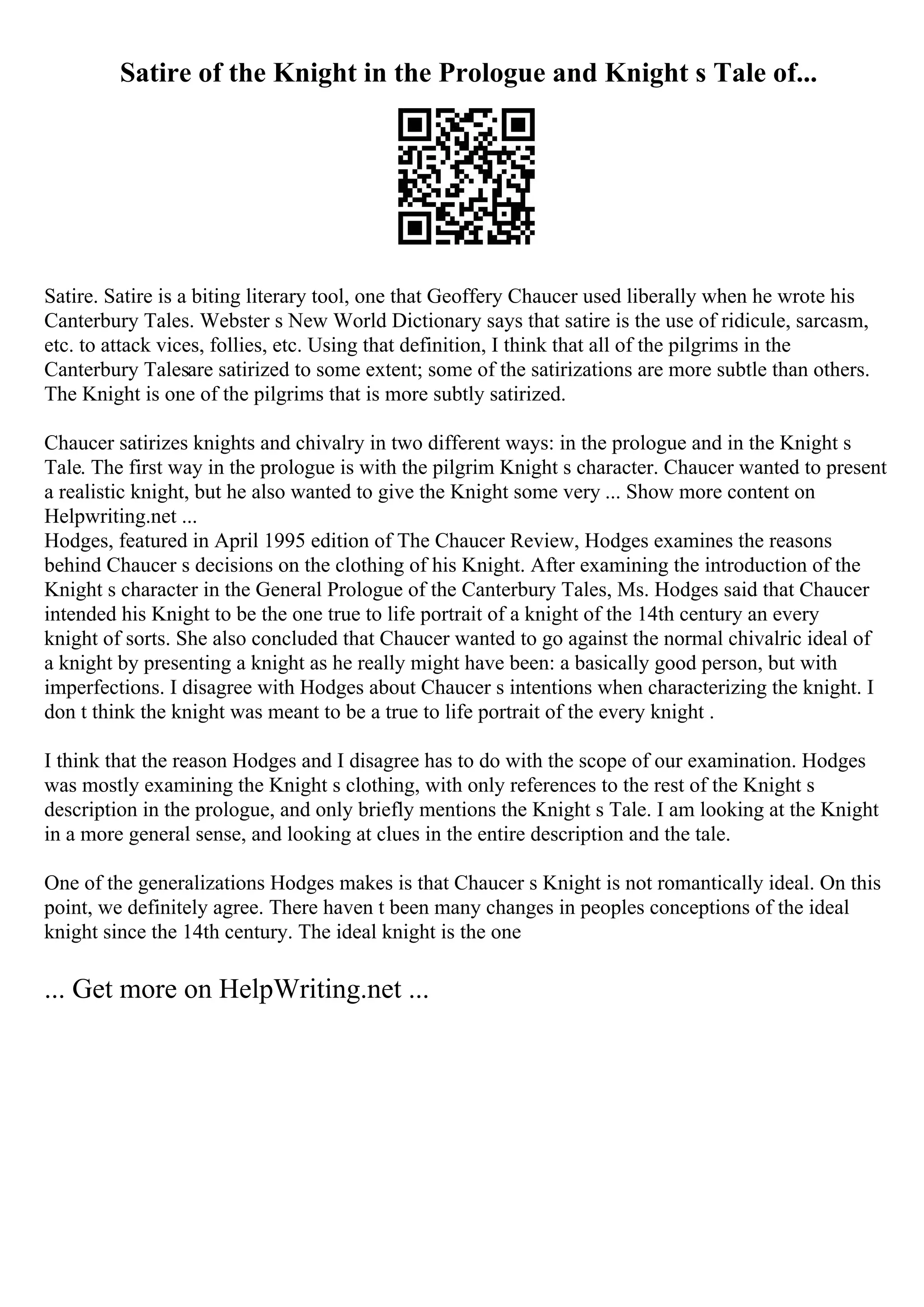 Satire of the Knight in the Prologue and Knight s Tale of...
Satire. Satire is a biting literary tool, one that Geoffery Chaucer used liberally when he wrote his
Canterbury Tales. Webster s New World Dictionary says that satire is the use of ridicule, sarcasm,
etc. to attack vices, follies, etc. Using that definition, I think that all of the pilgrims in the
Canterbury Talesare satirized to some extent; some of the satirizations are more subtle than others.
The Knight is one of the pilgrims that is more subtly satirized.
Chaucer satirizes knights and chivalry in two different ways: in the prologue and in the Knight s
Tale. The first way in the prologue is with the pilgrim Knight s character. Chaucer wanted to present
a realistic knight, but he also wanted to give the Knight some very ... Show more content on
Helpwriting.net ...
Hodges, featured in April 1995 edition of The Chaucer Review, Hodges examines the reasons
behind Chaucer s decisions on the clothing of his Knight. After examining the introduction of the
Knight s character in the General Prologue of the Canterbury Tales, Ms. Hodges said that Chaucer
intended his Knight to be the one true to life portrait of a knight of the 14th century an every
knight of sorts. She also concluded that Chaucer wanted to go against the normal chivalric ideal of
a knight by presenting a knight as he really might have been: a basically good person, but with
imperfections. I disagree with Hodges about Chaucer s intentions when characterizing the knight. I
don t think the knight was meant to be a true to life portrait of the every knight .
I think that the reason Hodges and I disagree has to do with the scope of our examination. Hodges
was mostly examining the Knight s clothing, with only references to the rest of the Knight s
description in the prologue, and only briefly mentions the Knight s Tale. I am looking at the Knight
in a more general sense, and looking at clues in the entire description and the tale.
One of the generalizations Hodges makes is that Chaucer s Knight is not romantically ideal. On this
point, we definitely agree. There haven t been many changes in peoples conceptions of the ideal
knight since the 14th century. The ideal knight is the one
... Get more on HelpWriting.net ...
 