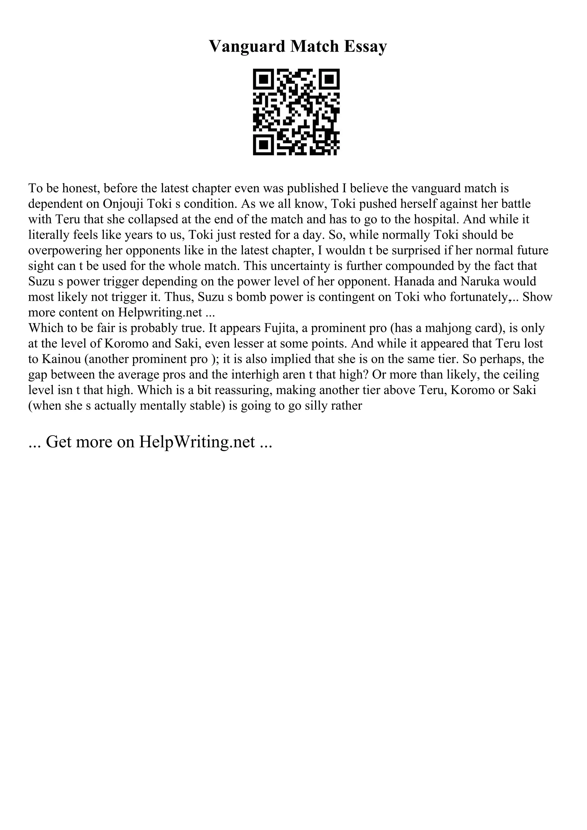 Vanguard Match Essay
To be honest, before the latest chapter even was published I believe the vanguard match is
dependent on Onjouji Toki s condition. As we all know, Toki pushed herself against her battle
with Teru that she collapsed at the end of the match and has to go to the hospital. And while it
literally feels like years to us, Toki just rested for a day. So, while normally Toki should be
overpowering her opponents like in the latest chapter, I wouldn t be surprised if her normal future
sight can t be used for the whole match. This uncertainty is further compounded by the fact that
Suzu s power trigger depending on the power level of her opponent. Hanada and Naruka would
most likely not trigger it. Thus, Suzu s bomb power is contingent on Toki who fortunately,... Show
more content on Helpwriting.net ...
Which to be fair is probably true. It appears Fujita, a prominent pro (has a mahjong card), is only
at the level of Koromo and Saki, even lesser at some points. And while it appeared that Teru lost
to Kainou (another prominent pro ); it is also implied that she is on the same tier. So perhaps, the
gap between the average pros and the interhigh aren t that high? Or more than likely, the ceiling
level isn t that high. Which is a bit reassuring, making another tier above Teru, Koromo or Saki
(when she s actually mentally stable) is going to go silly rather
... Get more on HelpWriting.net ...
 