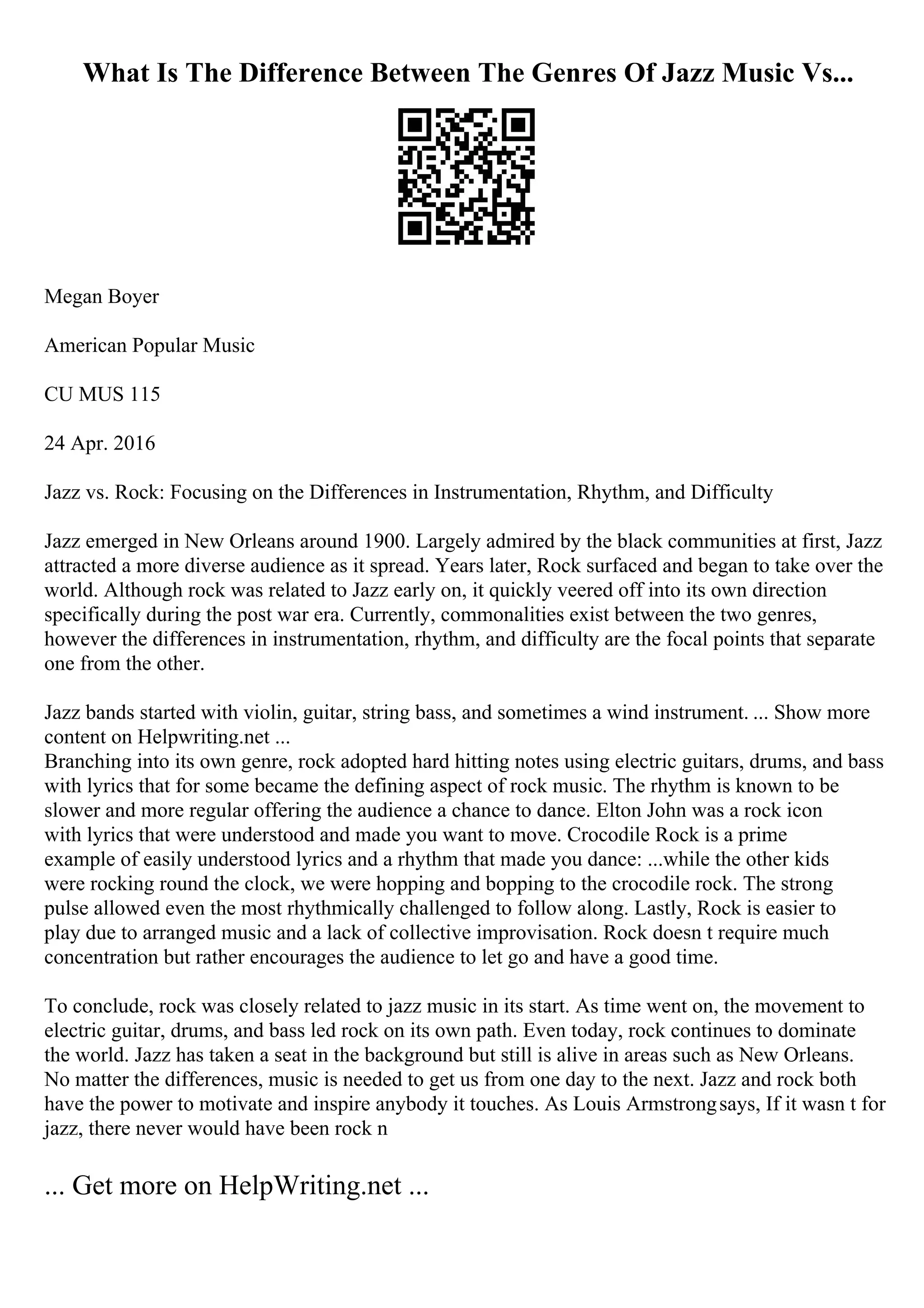What Is The Difference Between The Genres Of Jazz Music Vs...
Megan Boyer
American Popular Music
CU MUS 115
24 Apr. 2016
Jazz vs. Rock: Focusing on the Differences in Instrumentation, Rhythm, and Difficulty
Jazz emerged in New Orleans around 1900. Largely admired by the black communities at first, Jazz
attracted a more diverse audience as it spread. Years later, Rock surfaced and began to take over the
world. Although rock was related to Jazz early on, it quickly veered off into its own direction
specifically during the post war era. Currently, commonalities exist between the two genres,
however the differences in instrumentation, rhythm, and difficulty are the focal points that separate
one from the other.
Jazz bands started with violin, guitar, string bass, and sometimes a wind instrument. ... Show more
content on Helpwriting.net ...
Branching into its own genre, rock adopted hard hitting notes using electric guitars, drums, and bass
with lyrics that for some became the defining aspect of rock music. The rhythm is known to be
slower and more regular offering the audience a chance to dance. Elton John was a rock icon
with lyrics that were understood and made you want to move. Crocodile Rock is a prime
example of easily understood lyrics and a rhythm that made you dance: ...while the other kids
were rocking round the clock, we were hopping and bopping to the crocodile rock. The strong
pulse allowed even the most rhythmically challenged to follow along. Lastly, Rock is easier to
play due to arranged music and a lack of collective improvisation. Rock doesn t require much
concentration but rather encourages the audience to let go and have a good time.
To conclude, rock was closely related to jazz music in its start. As time went on, the movement to
electric guitar, drums, and bass led rock on its own path. Even today, rock continues to dominate
the world. Jazz has taken a seat in the background but still is alive in areas such as New Orleans.
No matter the differences, music is needed to get us from one day to the next. Jazz and rock both
have the power to motivate and inspire anybody it touches. As Louis Armstrongsays, If it wasn t for
jazz, there never would have been rock n
... Get more on HelpWriting.net ...
 