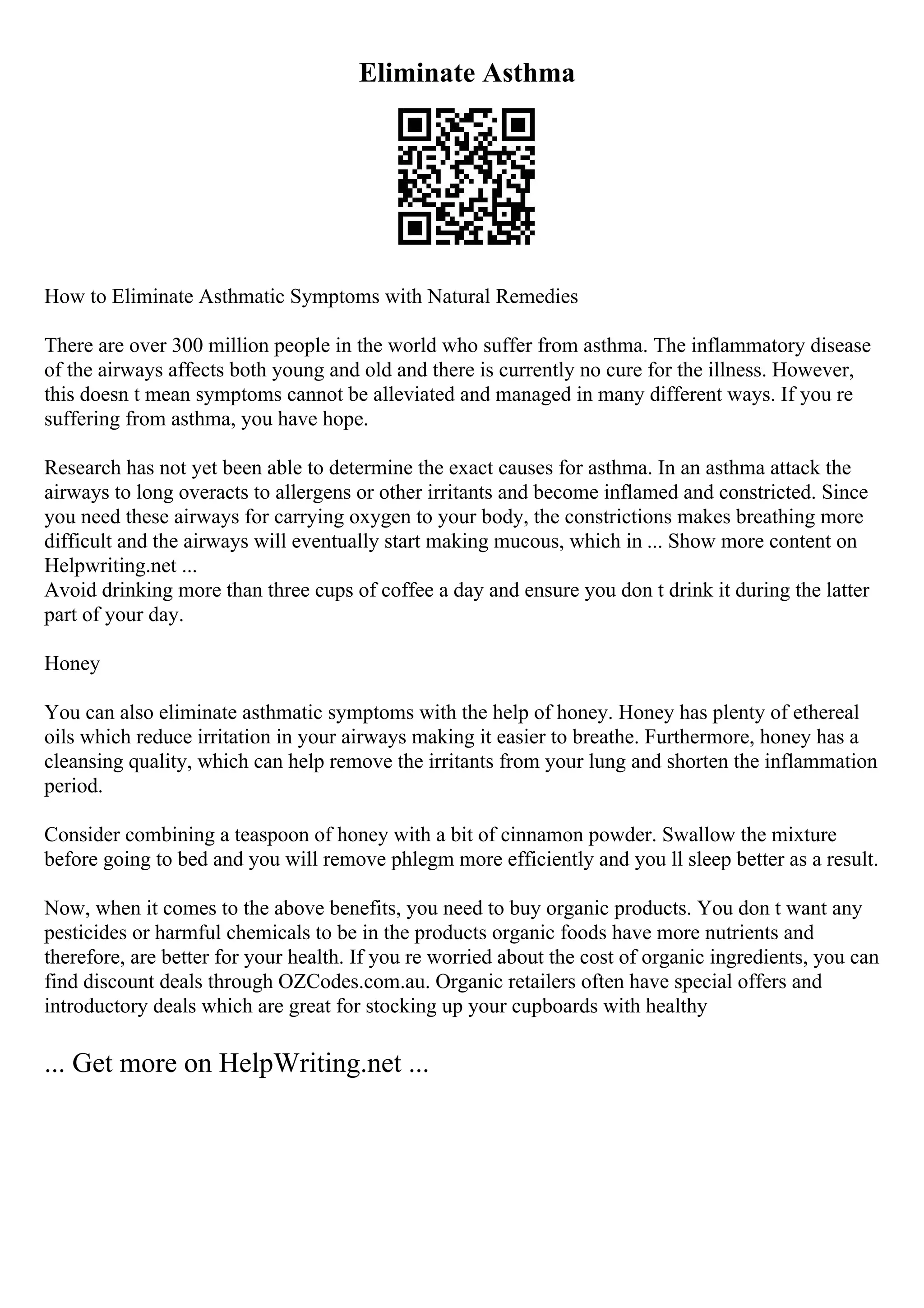 Eliminate Asthma
How to Eliminate Asthmatic Symptoms with Natural Remedies
There are over 300 million people in the world who suffer from asthma. The inflammatory disease
of the airways affects both young and old and there is currently no cure for the illness. However,
this doesn t mean symptoms cannot be alleviated and managed in many different ways. If you re
suffering from asthma, you have hope.
Research has not yet been able to determine the exact causes for asthma. In an asthma attack the
airways to long overacts to allergens or other irritants and become inflamed and constricted. Since
you need these airways for carrying oxygen to your body, the constrictions makes breathing more
difficult and the airways will eventually start making mucous, which in ... Show more content on
Helpwriting.net ...
Avoid drinking more than three cups of coffee a day and ensure you don t drink it during the latter
part of your day.
Honey
You can also eliminate asthmatic symptoms with the help of honey. Honey has plenty of ethereal
oils which reduce irritation in your airways making it easier to breathe. Furthermore, honey has a
cleansing quality, which can help remove the irritants from your lung and shorten the inflammation
period.
Consider combining a teaspoon of honey with a bit of cinnamon powder. Swallow the mixture
before going to bed and you will remove phlegm more efficiently and you ll sleep better as a result.
Now, when it comes to the above benefits, you need to buy organic products. You don t want any
pesticides or harmful chemicals to be in the products organic foods have more nutrients and
therefore, are better for your health. If you re worried about the cost of organic ingredients, you can
find discount deals through OZCodes.com.au. Organic retailers often have special offers and
introductory deals which are great for stocking up your cupboards with healthy
... Get more on HelpWriting.net ...
 
