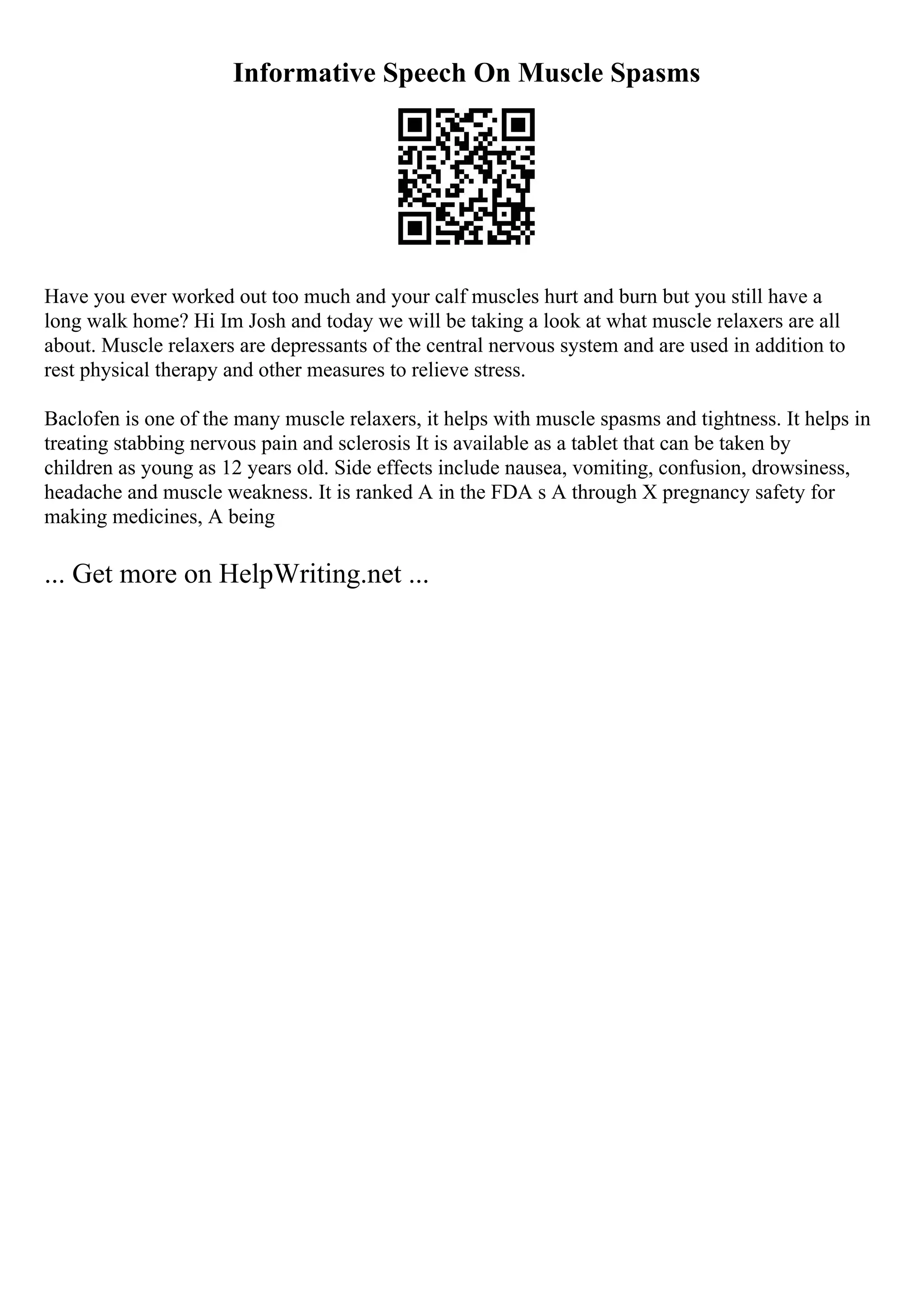 Informative Speech On Muscle Spasms
Have you ever worked out too much and your calf muscles hurt and burn but you still have a
long walk home? Hi Im Josh and today we will be taking a look at what muscle relaxers are all
about. Muscle relaxers are depressants of the central nervous system and are used in addition to
rest physical therapy and other measures to relieve stress.
Baclofen is one of the many muscle relaxers, it helps with muscle spasms and tightness. It helps in
treating stabbing nervous pain and sclerosis It is available as a tablet that can be taken by
children as young as 12 years old. Side effects include nausea, vomiting, confusion, drowsiness,
headache and muscle weakness. It is ranked A in the FDA s A through X pregnancy safety for
making medicines, A being
... Get more on HelpWriting.net ...
 