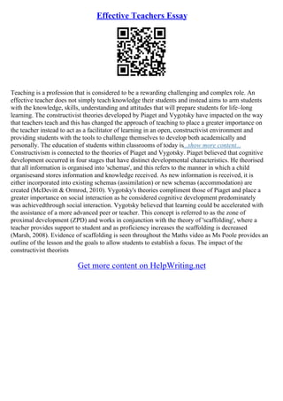 Effective Teachers Essay
Teaching is a profession that is considered to be a rewarding challenging and complex role. An
effective teacher does not simply teach knowledge their students and instead aims to arm students
with the knowledge, skills, understanding and attitudes that will prepare students for life–long
learning. The constructivist theories developed by Piaget and Vygotsky have impacted on the way
that teachers teach and this has changed the approach of teaching to place a greater importance on
the teacher instead to act as a facilitator of learning in an open, constructivist environment and
providing students with the tools to challenge themselves to develop both academically and
personally. The education of students within classrooms of today is...show more content...
Constructivism is connected to the theories of Piaget and Vygotsky. Piaget believed that cognitive
development occurred in four stages that have distinct developmental characteristics. He theorised
that all information is organised into 'schemas', and this refers to the manner in which a child
organisesand stores information and knowledge received. As new information is received, it is
either incorporated into existing schemas (assimilation) or new schemas (accommodation) are
created (McDevitt & Ormrod, 2010). Vygotsky's theories compliment those of Piaget and place a
greater importance on social interaction as he considered cognitive development predominately
was achievedthrough social interaction. Vygotsky believed that learning could be accelerated with
the assistance of a more advanced peer or teacher. This concept is referred to as the zone of
proximal development (ZPD) and works in conjunction with the theory of 'scaffolding', where a
teacher provides support to student and as proficiency increases the scaffolding is decreased
(Marsh, 2008). Evidence of scaffolding is seen throughout the Maths video as Ms Poole provides an
outline of the lesson and the goals to allow students to establish a focus. The impact of the
constructivist theorists
Get more content on HelpWriting.net
 