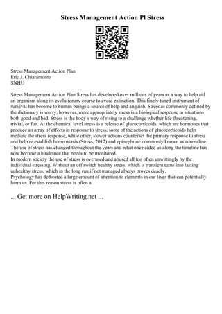 Stress Management Action Pl Stress
Stress Management Action Plan
Eric J. Chiaramonte
SNHU
Stress Management Action Plan Stress has developed over millions of years as a way to help aid
an organism along its evolutionary course to avoid extinction. This finely tuned instrument of
survival has become to human beings a source of help and anguish. Stress as commonly defined by
the dictionary is worry, however, more appropriately stress is a biological response to situations
both good and bad. Stress is the body s way of rising to a challenge whether life threatening,
trivial, or fun. At the chemical level stress is a release of glucocorticoids, which are hormones that
produce an array of effects in response to stress, some of the actions of glucocorticoids help
mediate the stress response, while other, slower actions counteract the primary response to stress
and help re establish homeostasis (Stress, 2012) and epinephrine commonly known as adrenaline.
The use of stress has changed throughout the years and what once aided us along the timeline has
now become a hindrance that needs to be monitored.
In modern society the use of stress is overused and abused all too often unwittingly by the
individual stressing. Without an off switch healthy stress, which is transient turns into lasting
unhealthy stress, which in the long run if not managed always proves deadly.
Psychology has dedicated a large amount of attention to elements in our lives that can potentially
harm us. For this reason stress is often a
... Get more on HelpWriting.net ...
 