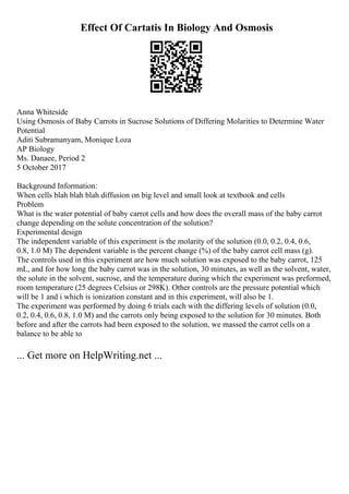Effect Of Cartatis In Biology And Osmosis
Anna Whiteside
Using Osmosis of Baby Carrots in Sucrose Solutions of Differing Molarities to Determine Water
Potential
Aditi Subramanyam, Monique Loza
AP Biology
Ms. Danaee, Period 2
5 October 2017
Background Information:
When cells blah blah blah diffusion on big level and small look at textbook and cells
Problem
What is the water potential of baby carrot cells and how does the overall mass of the baby carrot
change depending on the solute concentration of the solution?
Experimental design
The independent variable of this experiment is the molarity of the solution (0.0, 0.2, 0.4, 0.6,
0.8, 1.0 M) The dependent variable is the percent change (%) of the baby carrot cell mass (g).
The controls used in this experiment are how much solution was exposed to the baby carrot, 125
mL, and for how long the baby carrot was in the solution, 30 minutes, as well as the solvent, water,
the solute in the solvent, sucrose, and the temperature during which the experiment was preformed,
room temperature (25 degrees Celsius or 298K). Other controls are the pressure potential which
will be 1 and i which is ionization constant and in this experiment, will also be 1.
The experiment was performed by doing 6 trials each with the differing levels of solution (0.0,
0.2, 0.4, 0.6, 0.8, 1.0 M) and the carrots only being exposed to the solution for 30 minutes. Both
before and after the carrots had been exposed to the solution, we massed the carrot cells on a
balance to be able to
... Get more on HelpWriting.net ...
 