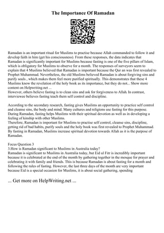 The Importance Of Ramadan
Ramadan is an important ritual for Muslims to practise because Allah commanded to follow it and
develop faith in him (get his consciousness). From these responses, the data indicates that
Ramadan is significantly important for Muslims because fasting is one of the five pillars of Islam,
which is obligatory for Muslims to observe for a month. The responses of surveyors seem to
explain that 4 Muslims believed that Ramadan is important because the Qur an was first revealed to
Prophet Muhammad. Nevertheless, the old Muslims believed Ramadan is about forgiving sins and
purify souls , which makes them feel more purified spiritually. This demonstrates that these 4
Muslims know the revelation of the holy book as its importance, but they do not... Show more
content on Helpwriting.net ...
However, others believe fasting is to clean sins and ask for forgiveness to Allah. In contrast,
interviewee believes fasting teach them self control and discipline.
According to the secondary research, fasting gives Muslims an opportunity to practice self control
and cleanse sins, the body and mind. Many cultures and religions use fasting for this purpose.
During Ramadan, fasting helps Muslims with their spiritual devotion as well as in developing a
feeling of kinship with other Muslims.
Therefore, Ramadan is important for Muslims to practise self control, cleanse sins, discipline,
getting rid of bad habits, purify souls and the holy book was first revealed to Prophet Muhammad.
By fasting in Ramadan, Muslims increase spiritual devotion towards Allah as it is the purpose of
Ramadan.
Focus Question 3
3.How is Ramadan significant to Muslims in Australia today?
Ramadan is significant to Muslims in Australia today, but Eid ul Fitr is incredibly important
because it is celebrated at the end of the month by gathering together in the mosque for prayer and
celebrating it with family and friends. This is because Ramadan is about fasting for a month and
following the rules of fasting. However, the last three days of the month are very important
because Eid is a special occasion for Muslims, it is about social gathering, spending
... Get more on HelpWriting.net ...
 