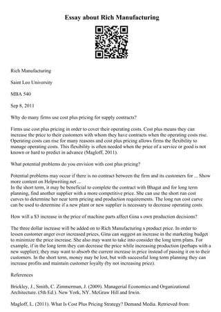 Essay about Rich Manufacturing
Rich Manufacturing
Saint Leo University
MBA 540
Sep 8, 2011
Why do many firms use cost plus pricing for supply contracts?
Firms use cost plus pricing in order to cover their operating costs. Cost plus means they can
increase the price to their customers with whom they have contracts when the operating costs rise.
Operating costs can rise for many reasons and cost plus pricing allows firms the flexibility to
manage operating costs. This flexibility is often needed when the price of a service or good is not
known or hard to predict in advance (Magloff, 2011).
What potential problems do you envision with cost plus pricing?
Potential problems may occur if there is no contract between the firm and its customers for ... Show
more content on Helpwriting.net ...
In the short term, it may be beneficial to complete the contract with Bhagat and for long term
planning, find another supplier with a more competitive price. She can use the short run cost
curves to determine her near term pricing and production requirements. The long run cost curve
can be used to determine if a new plant or new supplier is necessary to decrease operating costs.
How will a $3 increase in the price of machine parts affect Gina s own production decisions?
The three dollar increase will be added on to Rich Manufacturing s product price. In order to
lessen customer anger over increased prices, Gina can suggest an increase in the marketing budget
to minimize the price increase. She also may want to take into consider the long term plans. For
example, if in the long term they can decrease the price while increasing production (perhaps with a
new supplier); they may want to absorb the current increase in price instead of passing it on to their
customers. In the short term, money may be lost, but with successful long term planning they can
increase profits and maintain customer loyalty (by not increasing price).
References
Brickley, J., Smith, C. Zimmerman, J. (2009). Managerial Economics and Organizational
Architecture. (5th Ed.). New York, NY. McGraw Hill and Irwin.
Magloff, L. (2011). What Is Cost Plus Pricing Strategy? Demand Media. Retrieved from:
 