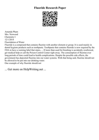 Fluoride Research Paper
Amanda Pham
Mrs. Norwood
Chemistry I
12/1/2014
Fluoridation of Water
Fluoride is a compound that contains fluorine with another element or group. It is used mainly in
dental hygiene products such as toothpaste. Toothpaste that contains fluoride is now required by the
FDA to have a warning label that states, ... If more than used for brushing is accidently swallowed,
get medical help or call the Poison Control Center right away. The consumption of fluorine over
long periods of time could lead to health complications. Despite the possible side effects, the
government has deposited fluorine into our water systems. With that being said, fluorine should not
be allowed to be put into our drinking water.
One example of why fluoride should not
... Get more on HelpWriting.net ...
 