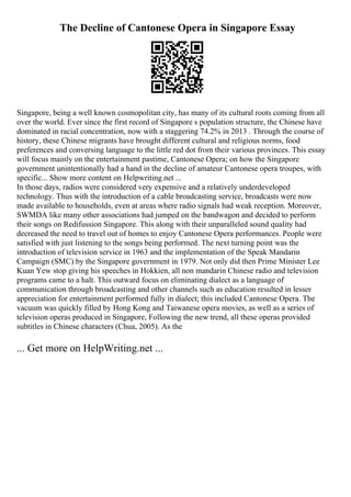 The Decline of Cantonese Opera in Singapore Essay
Singapore, being a well known cosmopolitan city, has many of its cultural roots coming from all
over the world. Ever since the first record of Singapore s population structure, the Chinese have
dominated in racial concentration, now with a staggering 74.2% in 2013 . Through the course of
history, these Chinese migrants have brought different cultural and religious norms, food
preferences and conversing language to the little red dot from their various provinces. This essay
will focus mainly on the entertainment pastime, Cantonese Opera; on how the Singapore
government unintentionally had a hand in the decline of amateur Cantonese opera troupes, with
specific... Show more content on Helpwriting.net ...
In those days, radios were considered very expensive and a relatively underdeveloped
technology. Thus with the introduction of a cable broadcasting service, broadcasts were now
made available to households, even at areas where radio signals had weak reception. Moreover,
SWMDA like many other associations had jumped on the bandwagon and decided to perform
their songs on Redifussion Singapore. This along with their unparalleled sound quality had
decreased the need to travel out of homes to enjoy Cantonese Opera performances. People were
satisfied with just listening to the songs being performed. The next turning point was the
introduction of television service in 1963 and the implementation of the Speak Mandarin
Campaign (SMC) by the Singapore government in 1979. Not only did then Prime Minister Lee
Kuan Yew stop giving his speeches in Hokkien, all non mandarin Chinese radio and television
programs came to a halt. This outward focus on eliminating dialect as a language of
communication through broadcasting and other channels such as education resulted in lesser
appreciation for entertainment performed fully in dialect; this included Cantonese Opera. The
vacuum was quickly filled by Hong Kong and Taiwanese opera movies, as well as a series of
television operas produced in Singapore, Following the new trend, all these operas provided
subtitles in Chinese characters (Chua, 2005). As the
... Get more on HelpWriting.net ...
 