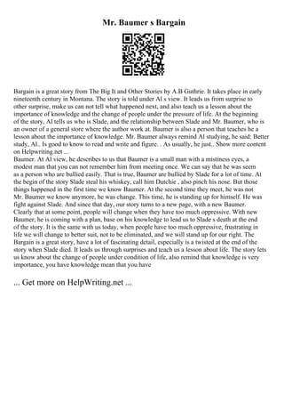 Mr. Baumer s Bargain
Bargain is a great story from The Big It and Other Stories by A.B Guthrie. It takes place in early
nineteenth century in Montana. The story is told under Al s view. It leads us from surprise to
other surprise, make us can not tell what happened next, and also teach us a lesson about the
importance of knowledge and the change of people under the pressure of life. At the beginning
of the story, Al tells us who is Slade, and the relationship between Slade and Mr. Baumer, who is
an owner of a general store where the author work at. Baumer is also a person that teaches he a
lesson about the importance of knowledge. Mr. Baumer always remind Al studying, he said: Better
study, Al.. Is good to know to read and write and figure. . As usually, he just
... Show more content
on Helpwriting.net ...
Baumer. At Al view, he describes to us that Baumer is a small man with a mistiness eyes, a
modest man that you can not remember him from meeting once. We can say that he was seem
as a person who are bullied easily. That is true, Baumer are bullied by Slade for a lot of time. At
the begin of the story Slade steal his whiskey, call him Dutchie , also pinch his nose. But those
things happened in the first time we know Baumer. At the second time they meet, he was not
Mr. Baumer we know anymore, he was change. This time, he is standing up for himself. He was
fight against Slade. And since that day, our story turns to a new page, with a new Baumer.
Clearly that at some point, people will change when they have too much oppressive. With new
Baumer, he is coming with a plan, base on his knowledge to lead us to Slade s death at the end
of the story. It is the same with us today, when people have too much oppressive, frustrating in
life we will change to better suit, not to be eliminated, and we will stand up for our right. The
Bargain is a great story, have a lot of fascinating detail, especially is a twisted at the end of the
story when Slade died. It leads us through surprises and teach us a lesson about life. The story lets
us know about the change of people under condition of life, also remind that knowledge is very
importance, you have knowledge mean that you have
... Get more on HelpWriting.net ...
 