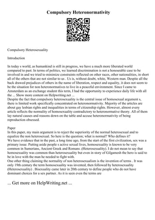 Compulsory Heteronormativity
Compulsory Heterosexuality
Introduction
In today s world, as humankind is still in progress, we have a much more liberated world
compared to past. In terms of politics, we learned discrimination is not a honourable case to be
involved in and we tried to minimize constraints reflected on other races, other nationalities, in short
all of the others that are not similar to us . Us is, without doubt, white, Western man. Despite all the
back drawed prejudices of others in the name of liberation, respect and equality, it does not seem to
be the situation for non heteronormatives to live in a peaceful environment. Since I came to
Amsterdam as an exchange student this term, I had the opportunity to experience daily life with all
the ... Show more content on Helpwriting.net ...
Despite the fact that compulsory heterosexuality is the central issue of homosexual argument s,
there is limited work specifically concentrated on heteronormativity. Majority of the articles are
about gay lesbian rights and inequalities in terms of citizenship rights. However, almost every
article reflects the normality of homosexuality contradictory to heteronormative theory. All of them
lay natural causes and reasons down on the table and accuse heteronormativity of being
reproduction obsessed.
Paper
In this paper, my main argument is to reject the superiority of the normal heterosexual and to
equalize the non heterosexual. So here is the question; what is normal? Who defines it?
We have evidence that in the past, a long time ago, from the start of the first civilization, sex was a
primary issue. Putting aside people s active sexual lives, homosexuality is known to be very
common in Sumerians, Ancient Greek and Romans .(Heterosexuality). I do not mean to say that
homosexuality was common than heterosexuality but even in story of Gilgamesh the hero is said to
be in love with the man he needed to fight with.
One other thing claiming the normality of non heterosexualism is the invention of terms . It was
only 19th century the term homosexuality was invented, then followed by heterosexuality
(Heterosexuality) . Bisexuality came later in 20th century to define people who do not have
dominant choices for a sex partner. As it is seen even the terms are
... Get more on HelpWriting.net ...
 