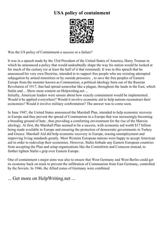 USA policy of containment
Was the US policy of Containment a success or a failure?
It was in a speech made by the 33rd President of the United States of America, Harry Truman in
which he announced a policy that would undoubtedly shape the way his nation would be looked at
for much of the century (or at least the half of it that remained). It was in this speech that he
announced his very own Doctrine, intended to to support free people who are resisting attempted
subjugation by armed minorities or by outside pressures. , to save the free peoples of Eastern
Europe from the monster known as Communism, a political ideology born out of the Russian
Revolution of 1917, that had spread somewhat like a plague, throughout the lands in the East, which
Stalin and ... Show more content on Helpwriting.net ...
Initially, American leaders were unsure about how exactly containment would be implemented.
Would it be applied everywhere? Would it involve economic aid to help nations reconstruct their
economies? Would it involve military confrontation? The answer was to come soon.
In June 1947, the United States announced the Marshall Plan, intended to help economic recovery
in Europe and thus prevent the spread of Communism in a Europe that was increasingly becoming
a breeding ground of hate , thus providing a comforting environment for the rise of the Marxist
ideology. At first, the Marshall Plan seemed to be a success, with economic aid worth $17 billion
being made available to Europe and ensuring the protection of democratic governments in Turkey
and Greece. Marshall Aid did help economic recovery in Europe, erasing unemployment and
improving living standards greatly. Most Western European nations were happy to accept American
aid in order to redevelop their economies. However, Stalin forbade any Eastern European countries
from accepting the Plan and setup organizations like the Cominform and Comecon instead, to
further tighten Stalin s grip over Eastern Europe.
One of containment s major aims was also to ensure that West Germany and West Berlin could get
its economy back on track to prevent the infiltration of Communism from East Germany, controlled
by the Soviets. In 1946, the Allied zones of Germany were combined
... Get more on HelpWriting.net ...
 