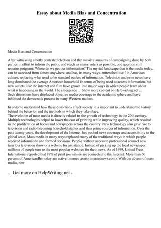 Essay about Media Bias and Concentration
Media Bias and Concentration
After witnessing a hotly contested election and the massive amounts of campaigning done by both
parties in effort to inform the public and reach as many voters as possible, one question still
remains poignant: Where do we get our information? The myriad landscape that is the media today,
can be accessed from almost anywhere, and has, in many ways, entrenched itself in American
culture, replacing what used to be standard outlets of information. Television and print news have
long dominated the average American household in terms of being used to access information, but
new outlets, like the internet and film have grown into major ways in which people learn about
what is happening in the world. The emergence ... Show more content on Helpwriting.net ...
Such distortions have displaced objective media coverage to the academic sphere and have
inhibited the democratic process in many Western nations.
In order to understand how these distortions affect society it is important to understand the history
behind the behavior and the methods in which they take place.
The evolution of mass media is directly related to the growth of technology in the 20th century.
Multiple technologies helped to lower the cost of printing while improving quality, which resulted
in the proliferation of books and newspapers across the country. New technology also gave rise to
television and radio becoming household staples and thus prime sources of information. Over the
past twenty years, the development of the Internet has pushed news coverage and accessibility to the
global scale. Mass media in many ways replaced many of the traditional ways in which people
received information and formed decisions. People without access to professional counsel now
turn to a television show or a website for assistance. Instead of picking up the local newspaper,
millions of people turn to the most popular websites for their news. As of 1999, United Press
International reported that 87% of print journalists are connected to the Internet. More than 60
percent of AmericanВґs today are active Internet users (internetnews.com). With the advent of mass
media, new
... Get more on HelpWriting.net ...
 