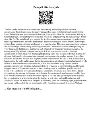 Pompeii Site Analysis
Tourism can be one of the most destructive forces facing archaeological sites and their
conservators. Tourists can cause damage by disregarding signs prohibiting touching or littering.
Parts of sites may need to be manipulated or even destroyed to allow for visitor access. Striking a
balance between allowing the public to interact with a site and preserving it is very difficult. Some
sites, like Bet She an in Israel, give tourists the freedom to touch monuments and even climb onto
them to give the visitors authentic experiences, despite the damage it causes. Others, like Pompeii
in Italy, keep tourists within certain bounds to protect the sites. This paper examines the advantages
and disadvantages of replicating archaeological sites as... Show more content on Helpwriting.net ...
They have had to battle issues like tourists lack of sensitivity to conservation issues, such as the
damage caused by visitors sitting or leaning on delicate masonry and marble, a threat to
conservation. Visitors have even been caught splashing water onto mosaics to freshen them up for
pictures. Additionally, the general movement of tourists causes the gradual wearing down of the
roads and pavements. Tourists also might take chips of stone from the site, as well as accidentally
brush against the walls and frescoes, further increasing their rate of deterioration (Wallace 2013). In
studies to understand the tourism of the site, it was discovered that many of these tourists
damaging actions were not done maliciously, but out of a desire to experience the site. However,
the open nature of Pompeii for tourists is also a leading cause in vandalism, graffiti and theft.
Some of the vandalism involves scratching one s name into a wall and also stems from a desire
to experience the site and tie it to one s self, but that does not make it any less unacceptable. Steps
have been taken to restrict tourists to conserve parts of the site. The governing body for Pompeii
has begun issuing new tickets that allow for tourists to visit cities such as Herculaneum and
Stabiae, to reduce the pressure on Pompeii. Additionally, there are cautioning signs, roped off areas
and closed buildings, but the site continues to suffer from the impulses of its visitors (Wallace
... Get more on HelpWriting.net ...
 