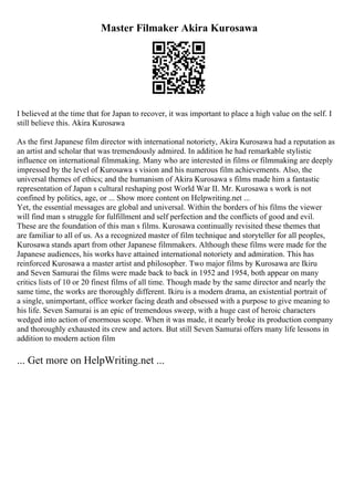 Master Filmaker Akira Kurosawa
I believed at the time that for Japan to recover, it was important to place a high value on the self. I
still believe this. Akira Kurosawa
As the first Japanese film director with international notoriety, Akira Kurosawa had a reputation as
an artist and scholar that was tremendously admired. In addition he had remarkable stylistic
influence on international filmmaking. Many who are interested in films or filmmaking are deeply
impressed by the level of Kurosawa s vision and his numerous film achievements. Also, the
universal themes of ethics; and the humanism of Akira Kurosawa s films made him a fantastic
representation of Japan s cultural reshaping post World War II. Mr. Kurosawa s work is not
confined by politics, age, or ... Show more content on Helpwriting.net ...
Yet, the essential messages are global and universal. Within the borders of his films the viewer
will find man s struggle for fulfillment and self perfection and the conflicts of good and evil.
These are the foundation of this man s films. Kurosawa continually revisited these themes that
are familiar to all of us. As a recognized master of film technique and storyteller for all peoples,
Kurosawa stands apart from other Japanese filmmakers. Although these films were made for the
Japanese audiences, his works have attained international notoriety and admiration. This has
reinforced Kurosawa a master artist and philosopher. Two major films by Kurosawa are Ikiru
and Seven Samurai the films were made back to back in 1952 and 1954, both appear on many
critics lists of 10 or 20 finest films of all time. Though made by the same director and nearly the
same time, the works are thoroughly different. Ikiru is a modern drama, an existential portrait of
a single, unimportant, office worker facing death and obsessed with a purpose to give meaning to
his life. Seven Samurai is an epic of tremendous sweep, with a huge cast of heroic characters
wedged into action of enormous scope. When it was made, it nearly broke its production company
and thoroughly exhausted its crew and actors. But still Seven Samurai offers many life lessons in
addition to modern action film
... Get more on HelpWriting.net ...
 