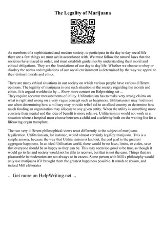 The Legality of Marijuana
As members of a sophisticated and modern society, to participate in the day to day social life
there are a few things we must act in accordance with. We must follow the natural laws that the
societies have placed in order, and must establish guidelines by understanding their moral and
ethical obligations. They are the foundations of our day to day life. Whether we choose to obey or
disobey the norms and regulations of our social environment is determined by the way we appeal to
their distinct morals and ethics.
There are many ethical situations in our society on which various people have various different
opinions. The legality of marijuana is one such situation in the society regarding the morals and
ethics. It is argued worldwide by ... Show more content on Helpwriting.net ...
They require accurate measurements of utility. Utilitarianism has to make very strong claims on
what is right and wrong on a very vague concept such as happiness. Utilitarianism may find more
use when determining how a military may provide relief aid to an allied country or determine how
much funding an organization may allocate to any given entity. When the utility is something more
concrete than mental and the idea of benefit is more relative. Utilitarianism would not work in a
situation where a hospital must choose between a child and a celebrity both on the waiting list for a
lifesaving organ transplant.
The two very different philosophical views react differently to the subject of marijuana
legalization. Utilitarianism, for instance, would almost certainly legalize marijuana. This is a
simple answer, because the way that Utilitarianism is laid out, the end goal is the greatest
aggregate happiness. In an ideal Utilitarian world, there would be no laws, limits, or codes, save
that everyone should be as happy as they can be. This may seem too good to be true, as though it
would go to far and society would not be able to recover, but that is not the case. Things that are
pleasurable in moderation are not always so in excess. Some person with Mill s philosophy would
only use marijuana if it brought them the greatest happiness possible. It stands to reason, and
indeed Mill elaborates
... Get more on HelpWriting.net ...
 