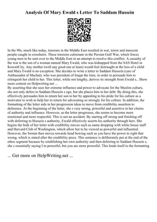 Analysis Of Mary Ewald s Letter To Saddam Hussein
In the 90s, much like today, tensions in the Middle East resulted in war, terror and innocent
people caught in crosshairs. These tensions culminate in the Persian Gulf War, which forces
young men to be sent over to the Middle East in an attempt to resolve this conflict. A casualty of
the war is the son of a woman named Mary Ewald, who was kidnapped from the SAS Hotel in
KuwaitCity. Any mother (well any good one at least) would feel distraught at the loss of a child
and Mary Ewald is no exception. She decides to write a letter to Saddam Hussein (care of
Ambassador al Machat), who was president of Iraqat the time, in order to persuade him to
relinquish her child to her. This letter, while not lengthy, derives its strength from Ewald s... Show
more content on Helpwriting.net ...
By asserting that she uses her extreme influence and power to advocate for the Muslim culture,
she not only defers to Saddam Hussein s ego, but she places him in her debt. By doing this, she
effectively persuades him to return her son to her by appealing to his pride for his culture as a
motivator to wish to help her in return for advocating so strongly for his culture. In addition, the
formatting of the letter aids in her progression ideas to move from credibility assertion to
deference. At the beginning of the letter, she s very strong, powerful and assertive in her claims
of authority and influence. However, as the letter progresses, she seems to become more
emotional and more respectful. This is not an accident. By starting off strong and finishing off
with deferring to Hussein s authority, Ewald effectively asserts his authority through hers. She
begins the bulk of her letter with credibility moves such as name dropping with white house staff
and Harvard Club of Washington, which allow her to be viewed as powerful and influential.
However, the format then moves towards head bowing such as you have the power to right that
wrong, which is stated after the credibility piece. This sentence is deliberately put at the end of the
ethos segment because by establishing her own authority and then deferring to Saddam Hussein s,
she s essentially saying I m powerful, but you are more powerful. This lends itself to the formatting
... Get more on HelpWriting.net ...
 