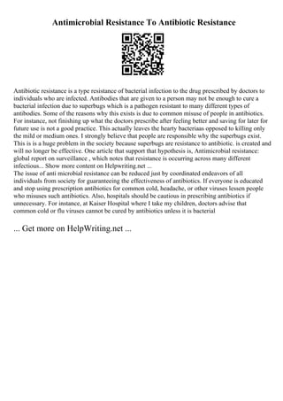 Antimicrobial Resistance To Antibiotic Resistance
Antibiotic resistance is a type resistance of bacterial infection to the drug prescribed by doctors to
individuals who are infected. Antibodies that are given to a person may not be enough to cure a
bacterial infection due to superbugs which is a pathogen resistant to many different types of
antibodies. Some of the reasons why this exists is due to common misuse of people in antibiotics.
For instance, not finishing up what the doctors prescribe after feeling better and saving for later for
future use is not a good practice. This actually leaves the hearty bacteriaas opposed to killing only
the mild or medium ones. I strongly believe that people are responsible why the superbugs exist.
This is is a huge problem in the society because superbugs are resistance to antibiotic. is created and
will no longer be effective. One article that support that hypothesis is, Antimicrobial resistance:
global report on surveillance , which notes that resistance is occurring across many different
infectious... Show more content on Helpwriting.net ...
The issue of anti microbial resistance can be reduced just by coordinated endeavors of all
individuals from society for guaranteeing the effectiveness of antibiotics. If everyone is educated
and stop using prescription antibiotics for common cold, headache, or other viruses lessen people
who misuses such antibiotics. Also, hospitals should be cautious in prescribing antibiotics if
unnecessary. For instance, at Kaiser Hospital where I take my children, doctors advise that
common cold or flu viruses cannot be cured by antibiotics unless it is bacterial
... Get more on HelpWriting.net ...
 