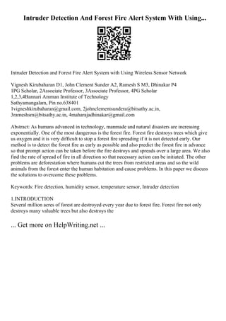Intruder Detection And Forest Fire Alert System With Using...
Intruder Detection and Forest Fire Alert System with Using Wireless Sensor Network
Vignesh Kirubaharan D1, John Clement Sunder A2, Ramesh S M3, Dhinakar P4
1PG Scholar, 2Associate Professor, 3Associate Professor, 4PG Scholar
1,2,3,4Bannari Amman Institute of Technology
Sathyamangalam, Pin no.638401
1vigneshkirubaharan@gmail.com, 2johnclementsundera@bitsathy.ac.in,
3rameshsm@bitsathy.ac.in, 4maharajadhinakar@gmail.com
Abstract: As humans advanced in technology, manmade and natural disasters are increasing
exponentially. One of the most dangerous is the forest fire. Forest fire destroys trees which give
us oxygen and it is very difficult to stop a forest fire spreading if it is not detected early. Our
method is to detect the forest fire as early as possible and also predict the forest fire in advance
so that prompt action can be taken before the fire destroys and spreads over a large area. We also
find the rate of spread of fire in all direction so that necessary action can be initiated. The other
problems are deforestation where humans cut the trees from restricted areas and so the wild
animals from the forest enter the human habitation and cause problems. In this paper we discuss
the solutions to overcome these problems.
Keywords: Fire detection, humidity sensor, temperature sensor, Intruder detection
1.INTRODUCTION
Several million acres of forest are destroyed every year due to forest fire. Forest fire not only
destroys many valuable trees but also destroys the
... Get more on HelpWriting.net ...
 