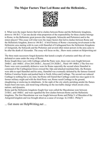 The Major Factors That Led Rome and the Hellenistic...
6. What were the major factors that led to clashes between Rome and the Hellenistic kingdoms,
down to 146 B.C.? Can one decide what proportion of the responsibility for these clashes belongs
to Rome, to the Hellenistic great powers (the Antigonids, Seleucids and Ptolemies) and to the
minor players? This essay will what were the major factors that led to clashes between Rome and
the Hellenistic kingdom, down to 146 B.C. A brief history of Rome s increasing involvement in the
Hellenistic area starting with its wars with Hannibal of Carthageand how the Hellenistic Kingdoms
of Antigonids, the Seleucids and the Ptolemies and several other minor powers in the area came to
be after the death of Alexander. The essay will focus on the... Show more content on Helpwriting.net
...
The three main successors forged dynasties that lasted a couple of centuries until they all were
defeated or came under the sway of Rome.
Rome fought three wars with Carthage called the Punic wars, these wars were fought between
264B.C. and 146B.C. (First 264 241B.C., Second 218 202B.C., Third 149 146B.C.) The first two
Punic wars were essentially defensive wars for Rome especially the second where Hannibal in
command of the Carthaginian forces crossed the Alps and attacked mainland Italy, the Romans
were able to repel Hannibal and his army, Hannibal was eventually defeated by the famous General
Publius Cornelius Scipio and pushed back to North Africa and Carthage. The second war reduced
Carthage to nothing but a city state, but Rome still feared that Carthage could rise once again to its
former military might and with the third Punic war; Rome razed Carthage to the ground,
slaughtering or enslaving its inhabitants. At the sight of the city utterly perishing amidst the flames
Scipio burst into tears, and stood long reflecting on the inevitable change which awaits cities,
nations, and dynasties.
Rome and the Hellenistic kingdoms fought four wars called the Macedonian wars between
215B.C. and 146B.C. and wars signalled the first clashes between Rome and the Hellenistic
kingdoms. The first Macedonian war was fought between Rome and Philip V of Macedon of the
Antigonid kingdom and was brought about as a cause of revenge. In 216B.C. Philip V
... Get more on HelpWriting.net ...
 