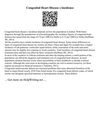 Congenital Heart Disease s Incidence
Congenital heart disease s incidence depends on how the population is studied. With better
diagnosis through the introduction of echocardiography the incidence figures of congenital heart
diseases has raised from the range of 5 8 per 1000 live births to 8 12 per 1000 live births (Hoffman
JIE, 2013).
All the countries have similar incidence of congenital heart disease. Some minor differences in
types of congenital heart disease by country are there. China and Japan for example have a higher
incidence of sub pulmonic ventricular septal defects, while coarctation of the aorta and aortic
stenosis may be slightly less common in Asian countries. Total incidence of congenital heart disease
remained same and does not affect by these variations (Hoffman JIE, 2013).
In most of the countries in African continent and other developing nations, a small portion of the
population can afford the diagnosis and treatment cost of congenital heart diseases. In rural
population situation become worse where accessibility to basic healthcare is already a serious
concern. Although the rural areas in developing countries are rich in natural resources, yet these
regions are poorest in financial resources ( Tantchou, 2011)
Congenital cardiovascular defects are structural problems that cause abnormal formation of the
heart or major blood vessels. ICD 9 has listed twenty five congenital heart defects codes, of which
twenty one designate specified anatomic or hemodynamic lesions. These defects
... Get more on HelpWriting.net ...
 