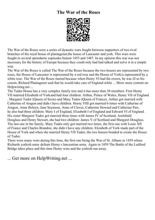 The War of the Roses
The War of the Roses were a series of dynastic wars fought between supporters of two rival
branches of the royal house of plantagenet,the house of Lancaster and york. This wars were
fought in several sprordartic espisodes beteen 1455 and 1487. In my opinion this war was not
necessary for the history of Europe because they could only had had talked and solve it in a simple
way.
The War of the Roses is called The War of the Roses because the two houses are represented by two
roses, the House of Lancaster is represented by a red rose and the House of Yorkis represented by a
white rose. The War of the Roses started because when Henry VI had the crown, he was ill so his
cousin, Richard Plantagenet said that he would take care of England while ... Show more content on
Helpwriting.net ...
The Tudor House has a very complex family tree and it has more than 30 members. First Henry
VII married Elizabeth of Yorkand had four children: Arthur, Prince of Wales, Henry VII of England
, Margaret Tudor (Queen of Scots) and Mary Tudor (Queen of France). Arthur got married with
Catherine of Aragon and didn t have children. Henry VIII got married 6 times with Catherine of
Aragon, Anne Boleyn, Jane Seymour, Anne of Cleves, Catherine Howard and Catherine Parr,
he also had three children: Mary I of England, Elizabeth I of England and Edward VI of England.
His sister Margaret Tudor got married three times with James IV of Scotland, Archibald
Douglass and Henry Stewart, she had two children: James V of Scotland and Margaret Douglass.
The last one in the family, Mary Tudor only got married two times, the first one with Louis XII
of France and Charles Brandon, she didn t have any children. Elizabeth of York made part of the
House of York and when she married Henry VII Tudor, the two houses bonded to create the House
of Tudor.
There were many wars during this time, the first one being the War of St. Albans in 1459 where
Richards yorkish army defeats Henry s lancastrian army. Again in 1459 The Battle of the Ludford
Bridge takes place and this time Henry wins and the yorkish run away.
... Get more on HelpWriting.net ...
 