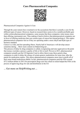 Cure Pharmaceutical Companies
Pharmaceutical Companies Against A Cure
Through the years rumors have swarmed over the accusations that there is actually a cure for the
different types of cancer. However, based on research there seems to be a notable profitable gain
within certain pharmaceutical companies, some assume that these companies value money more
than offering a permanent cure. Thus making it hard to believe that pharmaceutical companies are
in favor of offering medicines that cure certain types of cancer but instead prolong it. This makes
pharmaceutical companies feel as if they are operating under a more Jekyll and Hyde type of
business standard.
Cancer is a wide, and fast spreading illness. Nearly half of American s will develop cancer
sometime during ... Show more content on Helpwriting.net ...
This process of delay by drug companies is called, evergreening and once again proves the point
that money overrides a person s quality of life or life in itself. Proven in 2013, pharmaceutical
companies actually got the US Supreme Court to allow them to pay these generic drug
companies in order to delay the release of certain generic medications for some time, after the
patent for medication expires. This allows pharmaceutical companies more time to profit off of
their name brand medications (Belk). In fact, pharmaceutical companies paid the FDA around
$712 million dollars in 2013 for prescription drugs user fees which in return helped the FDA in the
process of approving drugs for sale and distribution in the US
... Get more on HelpWriting.net ...
 
