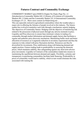 Futures Contract and Commodity Exchange
COMMODITY MARKET [pic] INDEX |Chapter No |Topic |Page No. | |1
|Introduction to Commodity Market |04 | |2 |History of Evolution of Commodity
Markets |08 | |3 |India and the Commodity Market |10 | |4 |International Commodity
Exchanges |15 | |5... Show more content on Helpwriting.net ...
This can especially noticed in agricultural commodities where the weather plays a
major role in affecting the fortunes of people involved in this industry. The futures
market has evolved to neutralize such risks through a mechanism; namely hedging.
The objectives of Commodity futures: Hedging with the objective of transferring risk
related to the possession of physical assets through any adverse moments in price.
Liquidity and Price discovery to ensure base minimum volume in trading of a
commodity through market information and demand supply factors that facilitates a
regular and authentic price discovery mechanism. Maintaining buffer stock and better
allocation of resources as it augments reduction in inventory requirement and thus the
exposure to risks related with price fluctuation declines. Resources can thus be
diversified for investments. Price stabilization along with balancing demand and
supply position. Futures trading leads to predictability in assessing the domestic
prices, which maintains stability, thus safeguarding against any short term adverse
price movements. Liquidity in Contracts of the commodities traded also ensures in
maintaining the equilibrium between demand and supply. Flexibility, certainty and
transparency in purchasing commodities facilitate bank financing. Predictability in
prices of commodity would lead to stability, which in turn would eliminate the risks
associated with running the
 