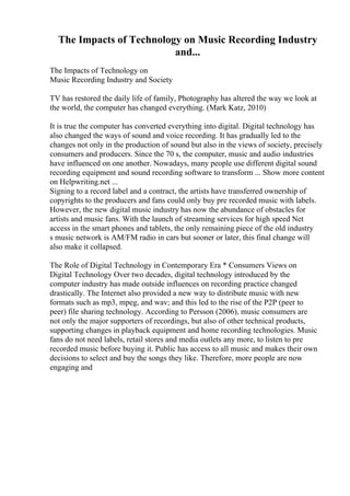 The Impacts of Technology on Music Recording Industry
and...
The Impacts of Technology on
Music Recording Industry and Society
TV has restored the daily life of family, Photography has altered the way we look at
the world, the computer has changed everything. (Mark Katz, 2010)
It is true the computer has converted everything into digital. Digital technology has
also changed the ways of sound and voice recording. It has gradually led to the
changes not only in the production of sound but also in the views of society, precisely
consumers and producers. Since the 70 s, the computer, music and audio industries
have influenced on one another. Nowadays, many people use different digital sound
recording equipment and sound recording software to transform ... Show more content
on Helpwriting.net ...
Signing to a record label and a contract, the artists have transferred ownership of
copyrights to the producers and fans could only buy pre recorded music with labels.
However, the new digital music industry has now the abundance of obstacles for
artists and music fans. With the launch of streaming services for high speed Net
access in the smart phones and tablets, the only remaining piece of the old industry
s music network is AM/FM radio in cars but sooner or later, this final change will
also make it collapsed.
The Role of Digital Technology in Contemporary Era * Consumers Views on
Digital Technology Over two decades, digital technology introduced by the
computer industry has made outside influences on recording practice changed
drastically. The Internet also provided a new way to distribute music with new
formats such as mp3, mpeg, and wav; and this led to the rise of the P2P (peer to
peer) file sharing technology. According to Persson (2006), music consumers are
not only the major supporters of recordings, but also of other technical products,
supporting changes in playback equipment and home recording technologies. Music
fans do not need labels, retail stores and media outlets any more, to listen to pre
recorded music before buying it. Public has access to all music and makes their own
decisions to select and buy the songs they like. Therefore, more people are now
engaging and
 