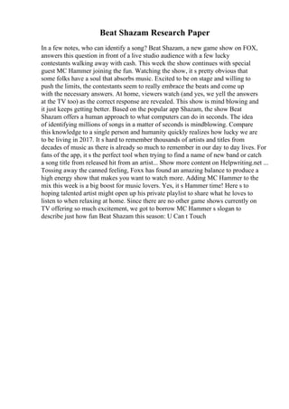 Beat Shazam Research Paper
In a few notes, who can identify a song? Beat Shazam, a new game show on FOX,
answers this question in front of a live studio audience with a few lucky
contestants walking away with cash. This week the show continues with special
guest MC Hammer joining the fun. Watching the show, it s pretty obvious that
some folks have a soul that absorbs music. Excited to be on stage and willing to
push the limits, the contestants seem to really embrace the beats and come up
with the necessary answers. At home, viewers watch (and yes, we yell the answers
at the TV too) as the correct response are revealed. This show is mind blowing and
it just keeps getting better. Based on the popular app Shazam, the show Beat
Shazam offers a human approach to what computers can do in seconds. The idea
of identifying millions of songs in a matter of seconds is mindblowing. Compare
this knowledge to a single person and humanity quickly realizes how lucky we are
to be living in 2017. It s hard to remember thousands of artists and titles from
decades of music as there is already so much to remember in our day to day lives. For
fans of the app, it s the perfect tool when trying to find a name of new band or catch
a song title from released hit from an artist... Show more content on Helpwriting.net ...
Tossing away the canned feeling, Foxx has found an amazing balance to produce a
high energy show that makes you want to watch more. Adding MC Hammer to the
mix this week is a big boost for music lovers. Yes, it s Hammer time! Here s to
hoping talented artist might open up his private playlist to share what he loves to
listen to when relaxing at home. Since there are no other game shows currently on
TV offering so much excitement, we got to borrow MC Hammer s slogan to
describe just how fun Beat Shazam this season: U Can t Touch
 