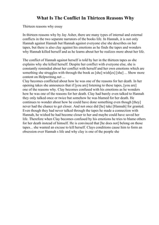 What Is The Conflict In Thirteen Reasons Why
Thirteen reasons why essay
In thirteen reasons why by Jay Asher, there are many types of internal and external
conflicts in the two separate narrators of the books life. In Hannah, it is not only
Hannah against Hannah but Hannah against everyone else she describes on her
tapes, but there is also clay against his emotions as he finds the tapes and wonders
why Hannah killed herself and as he learns about her he realizes more about her life.
The conflict of Hannah against herself is told by her in the thirteen tapes as she
explains why she killed herself. Despite her conflict with everyone else, she is
constantly reminded about her conflict with herself and her own emotions which are
something she struggles with through the book as [she] wish[es] [she] ... Show more
content on Helpwriting.net ...
Clay becomes conflicted about how he was one of the reasons for her death. In her
opening takes she announces that if [you are] listening to these tapes, [you are]
one of the reasons why. Clay becomes confused with his emotions as he wonders
how he was one of the reasons for her death. Clay had barely even talked to Hannah
they only talked once or twice but somehow he was blamed for her death. He
continues to wonder about how he could have done something even though [they]
never had the chance to get closer. And not once did [he] take [Hannah] for granted.
Even though they had never talked through the tapes he made a connection with
Hannah, he wished he had become closer to her and maybe could have saved her
life. Therefore when Clay becomes confused by his emotions he tries to blame others
for her death instead of himself. He is convinced that [he does not] belong on those
tapes... she wanted an excuse to kill herself. Clays conditions cause him to form an
obsession over Hannah s life and why clay is one of the people she
 