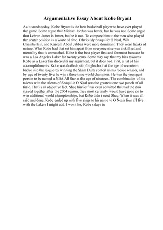 Argumentative Essay About Kobe Bryant
As it stands today, Kobe Bryant is the best basketball player to have ever played
the game. Some argue that Michael Jordan was better, but he was not. Some argue
that Lebron James is better, but he is not. To compare him to the men who played
the center position is a waste of time. Obviously Shaquille O Neal, Wilt
Chamberlain, and Kareem Abdul Jabbar were more dominant. They were freaks of
nature. What Kobe had that set him apart from everyone else was a skill set and
mentality that is unmatched. Kobe is the best player first and foremost because he
was a Los Angeles Laker for twenty years. Some may say that my bias towards
Kobe as a Laker fan discredits my argument, but it does not. First, a list of his
accomplishments. Kobe was drafted out of highschool at the age of seventeen,
broke into the league by winning the Slam Dunk contest in his rookie season, and
by age of twenty five he was a three time world champion. He was the youngest
person to be named a NBA All Star at the age of nineteen. The combination of his
talents with the talents of Shaquille O Neal was the greatest one two punch of all
time. That is an objective fact. Shaq himself has even admitted that had the duo
stayed together after the 2004 season, they most certainly would have gone on to
win additional world championships, but Kobe didn t need Shaq. When it was all
said and done, Kobe ended up with five rings to his name to O Neals four all five
with the Lakers I might add. I won t lie, Kobe s days in
 